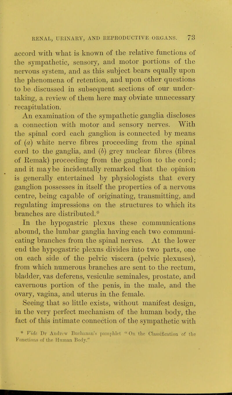 accord with what is known of the relative functions of the sympathetic, sensory, and motor portions of the nervous system, and as this subject bears equally upon the phenomena of retention, and upon other questions to be discussed in subsequent sections of our under- taking, a review of them here may obviate unnecessary recapitulation. An examination of the sympathetic ganglia discloses a connection with motor and sensory nerves. With the spinal cord each ganglion is connected by means of (a) white nerve fibres proceeding from the spinal cord to the ganglia, and (b) grey nuclear fibres (fibres of Remak) proceeding from the ganglion to the cord; and it maybe incidentally remarked that the opinion is generally entertained by physiologists that every ganglion possesses in itself the properties of a nervous centre, being capable of originating, transmitting, and regulating impressions on the structures to which its branches are distributed.' In the hypogastric plexus these communications abound, the lumbar ganglia having each two communi- cating branches from the spinal nerves. At the lower end the hypogastric plexus divides into two parts, one on each side of the pelvic viscera (pelvic plexuses), from which numerous branches are sent to the rectum, bladder, vas deferens, vesiculse seminales, prostate, and cavernous portion of the penis, in the male, and the ovary, vagina, and uterus in the female. Seeing that so Httle exists, without manifest design, in the very perfect mechanism of the human body, the fact of this intimate connection of the sympathetic with * Vide Dr Andrew Buchanan's pamphlet  On the Classification of the Fiinctiotis of the Munian Body.