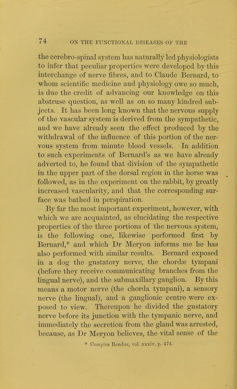 the cerebro-spinal system has naturally led physiologists to infer that peculiar properties were developed by this interchange of nerve fibres, and to Claude Bernard, to whom scientific medicine and physiology owe so much, is due the credit of advancing our knowledge on this abstruse question, as well as on so many kindred sub- jects. It has been long known that the nervous supply of the vascular system is derived from the sympathetic, and we have already seen the effect produced by the withdrawal of the influence of this portion of the ner- vous system from minute blood vessels. In addition to such experiments of Bernard's as we have already adverted to, he found that division of the sympathetic in the upper part of the dorsal region in the horse was followed, as in the experiment on the rabbit, by greatly increased vascularity, and that the corresponding sur- face was bathed in perspiration. By far the most important experiment, however, with which we are acquainted, as elucidating the respective properties of the three portions of the nervous system, is the following one, likewise performed first by Bernard,'' and which Dr Meryon informs me he has also performed with similar results. Bernard exposed in a dog the gustatory nerve, the chordae tjnnpani (before they receive communicating branches from the lingual nerve), and the submaxillary ganglion. By this means a motor nerve (the chorda tympani), a sensory nerve (the lingTial), and a ganglionic centre were ex- posed to view. Thereupon he divided the gustatory nerve before its junction with the tympanic nerve, and immediately the secretion from the gland was arrested, because, as Dr Meryon believes, the vital sense of the * Comptes Eendiis, vol. xxxiv. p. 474. i