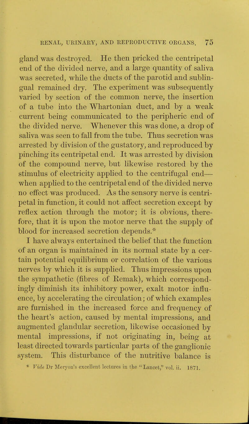 gland was destroyed. He then pricked the centripetal end of the divided nerve, and a large quantity of sahva was secreted, while the ducts of the parotid and subhn- gual remained dry. The experiment was subsequently varied by section of the common nerve, the insertion of a tube into the Whartonian duct, and by a weak current being communicated to the peripheric end of the divided nerve. Whenever this was done, a drop of sahva was seen to fall from the tube. Thus secretion was arrested by division of the gustatory, and reproduced by pinching its centripetal end. It was arrested by division of the compound nerve, but likewise restored by the stimulus of electricity applied to the centrifugal end— when apphed to the centripetal end of the divided nerve no effect was produced. As the sensory nerve is centri- petal in function, it could not affect secretion except by reflex action through the motor; it is obvious, there- fore, that it is upon the motor nerve that the supply of blood for increased secretion depends.^^' I have always entertained the belief that the function of an organ is maintained in its normal state by a cer- tain potential equilibrium or correlation of the various nerves by which it is supplied. Thus impressions upon the sympathetic (fibres of Remak), which correspond- ingly diminish its inhibitory power, exalt motor influ- ence, by accelerating the circulation; of which examples are furnished in the increased force and frequency of the heart's action, caused by mental impressions, and augmented glandular secretion, likewise occasioned by mental impressions, if not originating in, being at least directed towards particular parts of the ganglionic system. This disturbance of the nutritive balance is * Vide Dr Meryon's excellent lectures in the Lancet vol. ii. 1871.