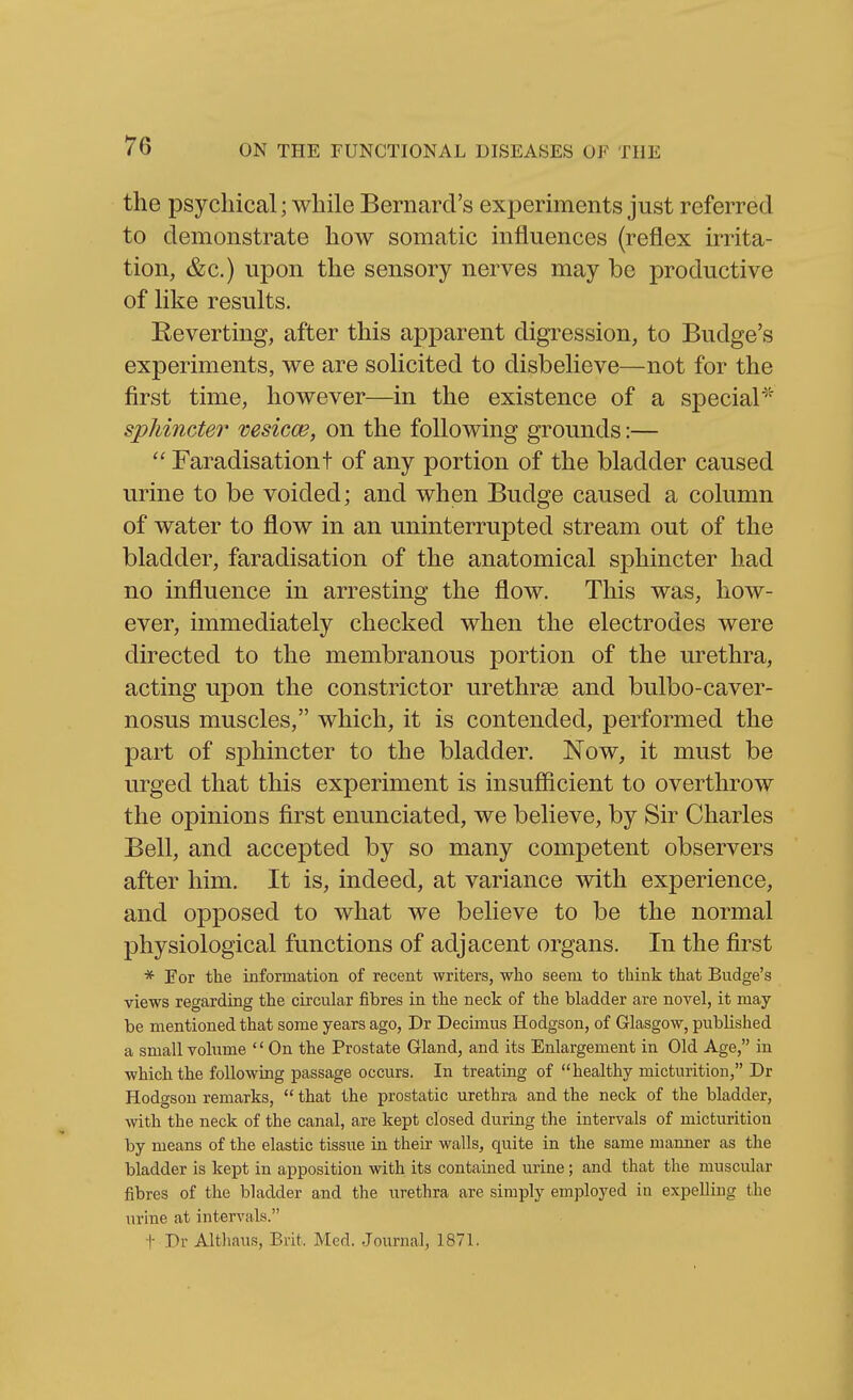 the psychical; while Bernard's experiments just referred to demonstrate how somatic influences (reflex irrita- tion, &c.) upon the sensory nerves may be productive of like results. Eeverting, after this apparent digression, to Budge's experiments, we are solicited to disbelieve—not for the first time, however—in the existence of a special^' sphincter vesicw, on the following grounds:—  Faradisationt of any portion of the bladder caused urine to be voided; and when Budge caused a column of water to flow in an uninterrupted stream out of the bladder, faradisation of the anatomical sphincter had no influence in arresting the flow. This was, how- ever, immediately checked when the electrodes were directed to the membranous portion of the urethra, acting upon the constrictor urethrse and bulbo-caver- nosus muscles, which, it is contended, performed the part of sphincter to the bladder. Now, it must be urged that this experiment is insufficient to overthrow the opinions first enunciated, we believe, by Sir Charles Bell, and accepted by so many competent observers after him. It is, indeed, at variance with experience, and opposed to what we believe to be the normal physiological functions of adjacent organs. In the first * Eor the information of recent writers, who seem to think that Budge's views regarding the circular fibres in the neck of the bladder are novel, it may be mentioned that some years ago, Dr Decimus Hodgson, of Glasgow, published a small volume  On the Prostate Gland, and its Enlargement in Old Age, iu which the following passage occurs. In treating of healthy micturition, Dr Hodgson remarks,  that the prostatic urethra and the neck of the bladder, with the neck of the canal, are kept closed during the intervals of micturition by means of the elastic tissue in their walls, quite in the same manner as the bladder is kept in apposition with its contained urine ; and that the muscular fibres of the bladder and the urethra are simply employed in expelling the urine at intervals. t Dr Althaus, Brit, Med. Journal, 1871.