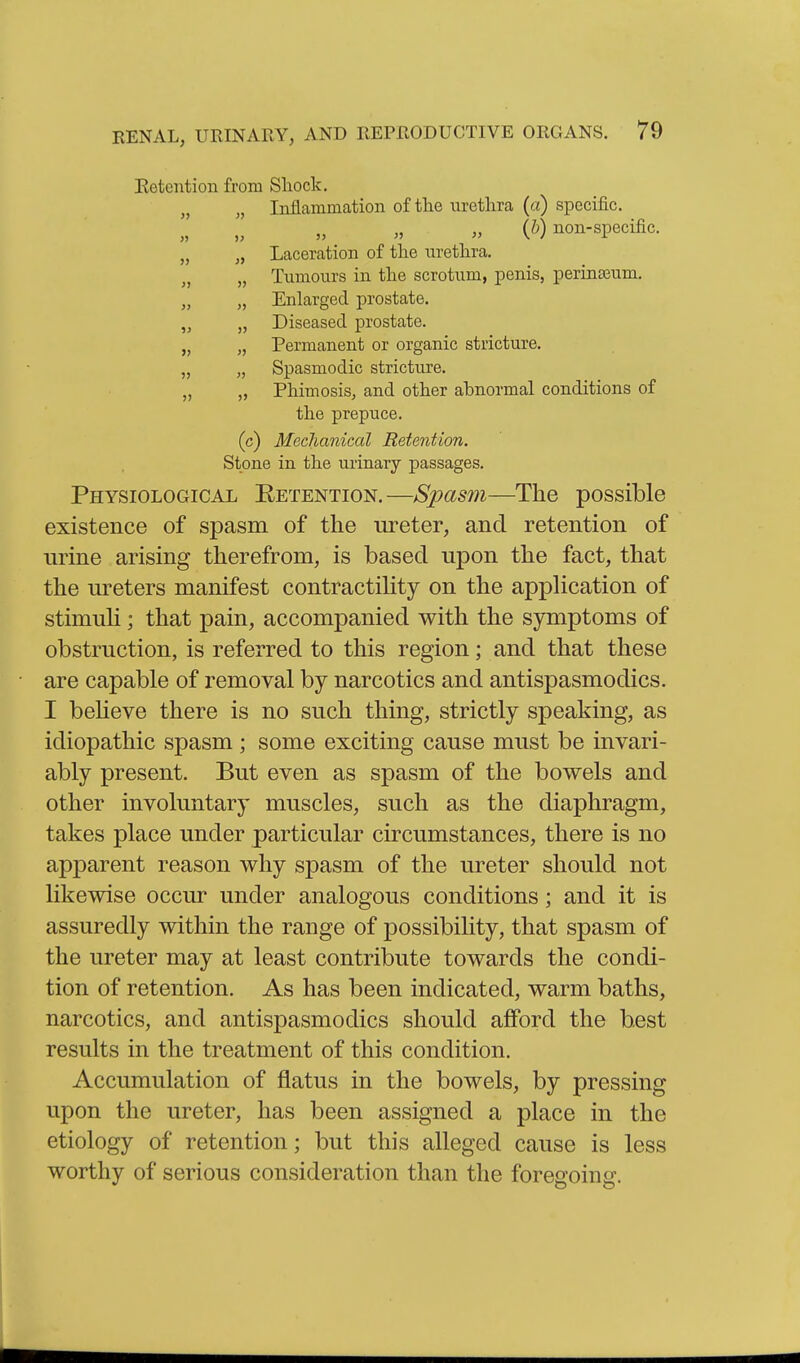 Eetention from Shock. „ Inflammation of the urethra (a) specific. (5) non-specific. „ „ Laceration of the m-ethra. „ „ Tumours in the scrotum, penis, perinseum. „ „ Enlarged prostate. „ „ Diseased prostate. „ „ Permanent or organic stricture. „ „ Spasmodic stricture. „ „ Phimosis, and other abnormal conditions of the prepuce. (c) Mechanical Retention. Stone in the ui'inary passages. Physiological Retention.—Spasm—The possible existence of spasm of the ureter, and retention of urine arising therefrom, is based upon the fact, that the ureters manifest contractihty on the apphcation of stimuh; that pain, accompanied with the symptoms of obstruction, is referred to this region; and that these are capable of removal by narcotics and antispasmodics. I beUeve there is no such thing, strictly speaking, as idiopathic spasm; some exciting cause must be invari- ably present. But even as spasm of the bowels and other involuntary muscles, such as the diaphragm, takes place under particular circumstances, there is no apparent reason why spasm of the ureter should not likewise occur under analogous conditions; and it is assuredly within the range of possibility, that spasm of the ureter may at least contribute towards the condi- tion of retention. As has been indicated, warm baths, narcotics, and antispasmodics should afford the best results in the treatment of this condition. Accumulation of flatus in the bowels, by pressing upon the ureter, has been assigned a place in the etiology of retention; but this alleged cause is less worthy of serious consideration than the foregoing.