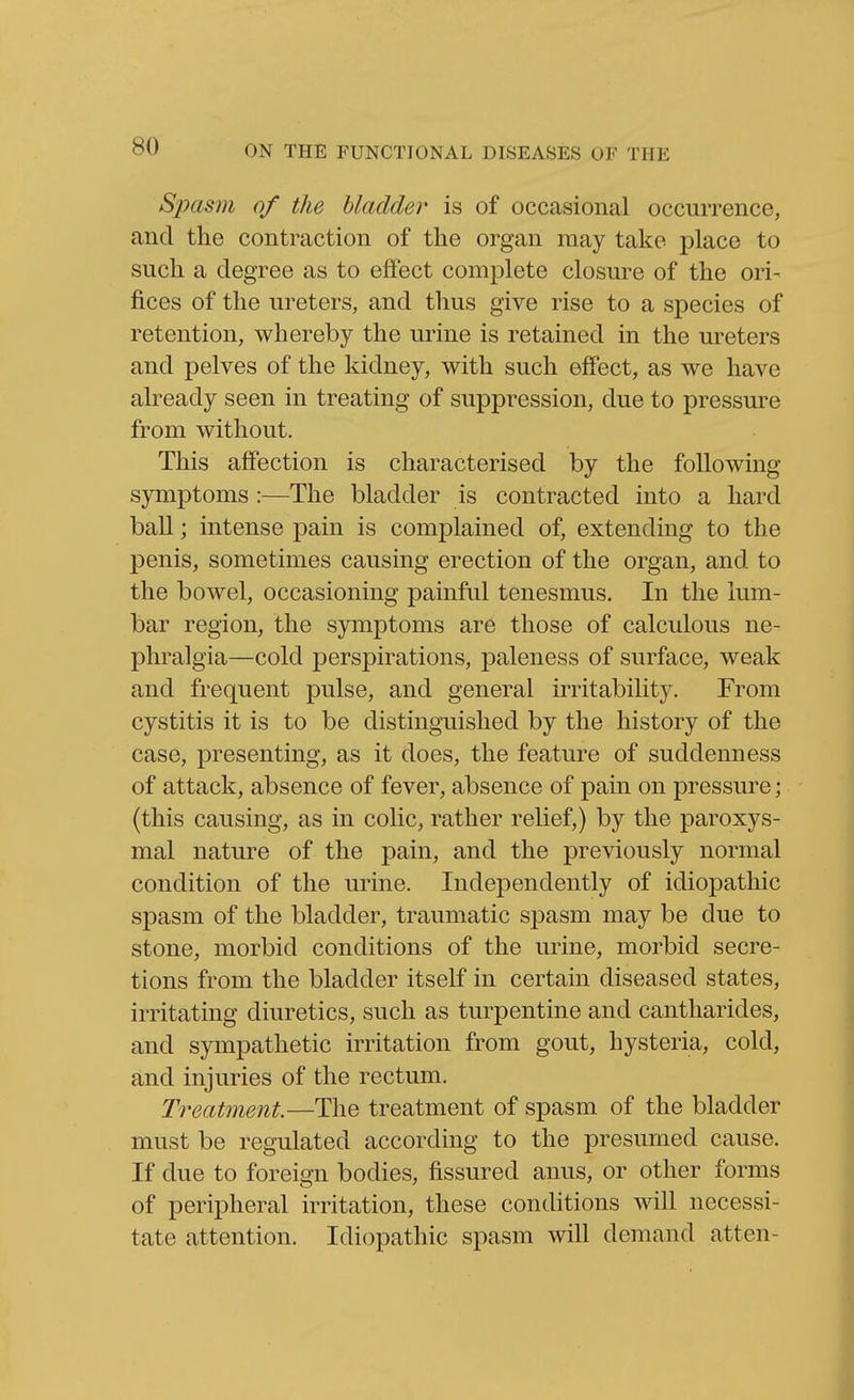 Spasm of the bladder is of occasional occurrence, and the contraction of the organ may take place to such a degree as to effect complete closure of the ori- fices of the ureters, and thus give rise to a species of retention, whereby the urine is retained in the ureters and pelves of the kidney, with such effect, as we have already seen in treating of suppression, due to pressure from without. This affection is characterised by the following- symptoms :—The bladder is contracted into a hard ball; intense pain is complained of, extending to the penis, sometimes causing erection of the organ, and to the bowel, occasioning painful tenesmus. In the lum- bar region, the symptoms are those of calculous ne- phralgia—cold perspirations, paleness of surface, weak and frequent pulse, and general irritability. From cystitis it is to be distinguished by the history of the case, presenting, as it does, the feature of suddenness of attack, absence of fever, absence of pain on pressui'e; (this causing, as in colic, rather relief,) by the paroxys- mal nature of the pain, and the previously normal condition of the urine. Independently of idiopathic spasm of the bladder, traumatic spasm may be due to stone, morbid conditions of the urine, morbid secre- tions from the bladder itself in certain diseased states, irritating diuretics, such as turpentine and cantharides, and sympathetic irritation from gout, hysteria, cold, and injuries of the rectum. Treatment.—The treatment of spasm of the bladder must be regulated according to the presumed cause. If due to foreign bodies, fissured anus, or other forms of peripheral irritation, these conditions will necessi- tate attention. Idiopathic spasm will demand atten-