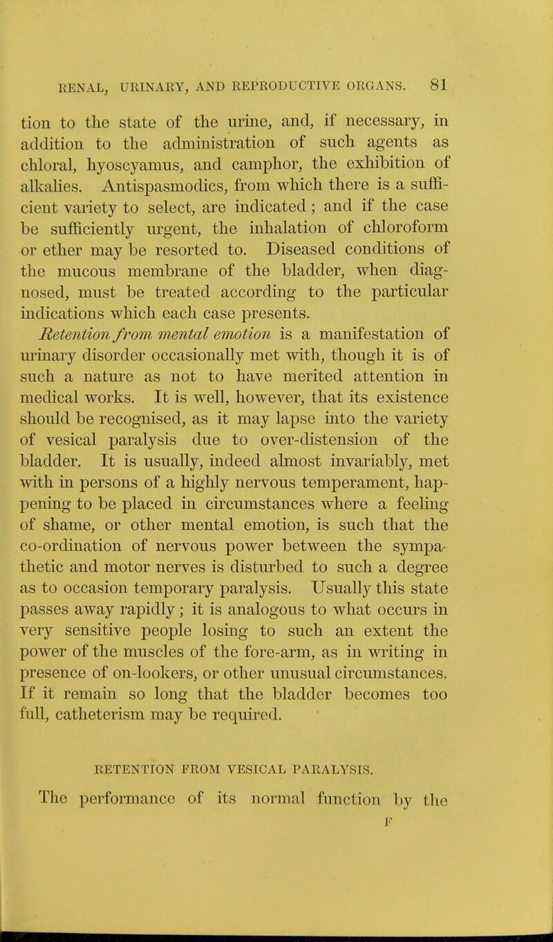 tion to the state of the urine, and, if necessary, in addition to the administration of such agents as chloral, hyoscyamus, and camphor, the exhibition of alkahes. Antispasmodics, from which there is a suffi- cient variety to select, are indicated; and if the case be sufficiently urgent, the inhalation of chloroform or ether may be resorted to. Diseased conditions of the mucous membrane of the bladder, when diag- nosed, must be treated according to the particular indications which each case presents. Retention from mental emotion is a manifestation of urinary disorder occasionally met with, though it is of such a nature as not to have merited attention in medical works. It is well, however, that its existence should be recognised, as it may lapse into the variety of vesical paralysis due to over-distension of the bladder. It is usually, indeed almost invariably, met with in persons of a highly nervous temperament, hap- pening to be placed in circumstances where a feeling of shame, or other mental emotion, is such that the co-ordination of nervous power between the sympa- thetic and motor nerves is disturbed to such a degree as to occasion temporary paralysis. Usually this state passes away rapidly; it is analogous to what occurs in very sensitive people losing to such an extent the power of the muscles of the fore-arm, as in writing in presence of on-lookers, or other unusual circumstances. If it remain so long that the bladder becomes too full, catheterism may be required. RETENTION FROM VESICAL PARALYSIS. The performance of its normal function by the F