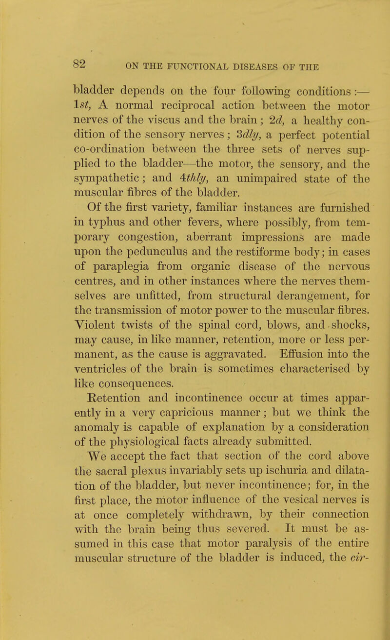 bladder depends on the four following conditions:— 1st, A normal reciprocal action between the motor nerves of the viscus and the brain; 2d, a healthy con- dition of the sensory nerves ; SdlT/, a perfect potential co-ordination between the three sets of nerves sup- plied to the bladder—the motor, the sensory, and the sympathetic; and 4#A/j/, an unimpaired state of the muscular fibres of the bladder. Of the first variety, familiar instances are furnished in typhus and other fevers, where possibly, from tem- porary congestion, aberrant impressions are made upon the pedunculus and the restiforme body; in cases of paraplegia from organic disease of the nervous centres, and in other instances where the nerves them- selves are unfitted, from structural derangement, for the transmission of motor power to the muscular fibres. Violent twists of the spinal cord, blows, and shocks, may cause, in like manner, retention, more or less per- manent, as the cause is aggravated. Effusion into the ventricles of the brain is sometimes characterised by like consequences. Retention and incontinence occur at times appar- ently in a very capricious manner; but we think the anomaly is capable of explanation by a consideration of the physiological facts already submitted. We accept the fact that section of the cord above the sacral plexus invariably sets up ischuria and dilata- tion of the bladder, but never incontinence; for, in the first place, the motor influence of the vesical nerves is at once completely withdrawn, by their connection with the brain being thus severed. It must be as- sumed in this case that motor paralysis of the entire muscular structure of the bladder is induced, the cir-