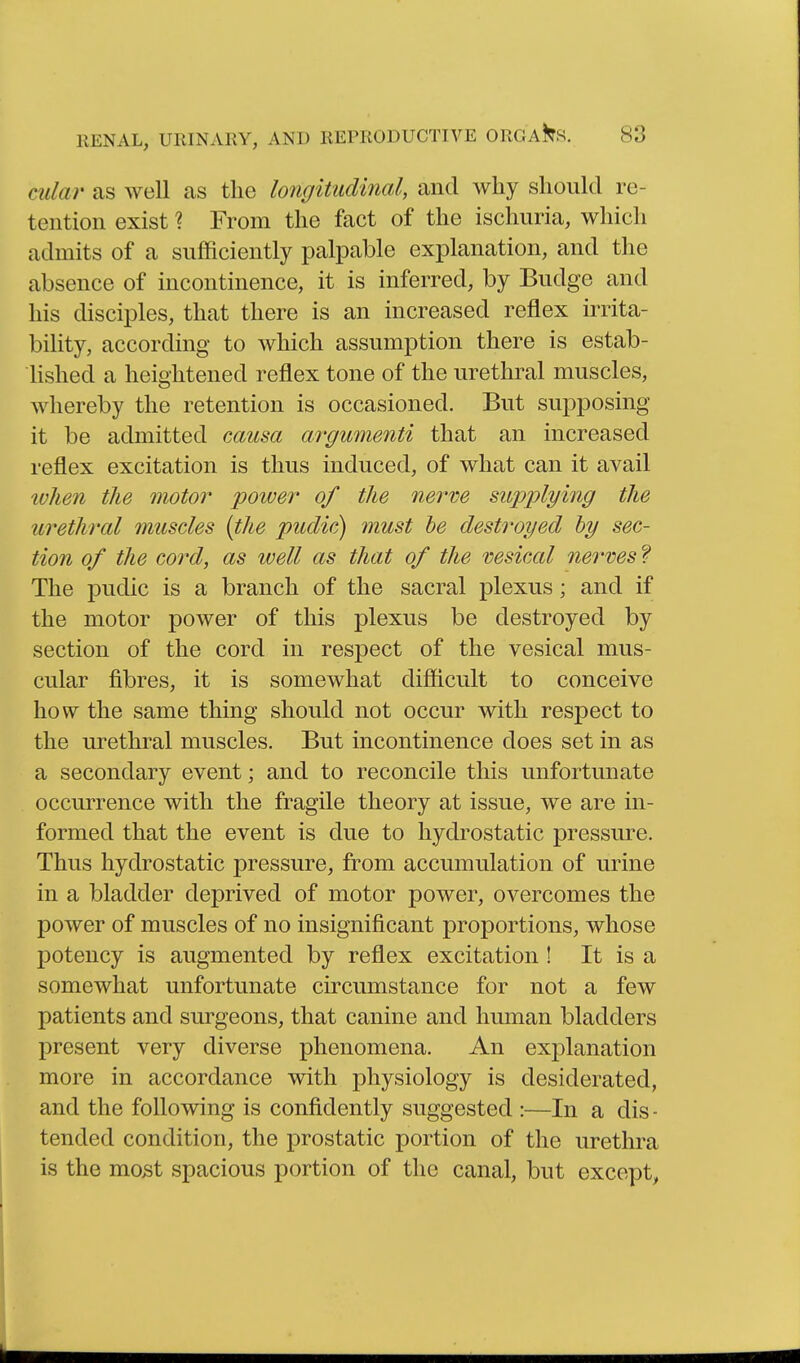 cular as well as the longitudinal, and why should re- tention exist ? From the fact of the ischuria, wliich admits of a sufficiently palpable explanation, and the absence of incontinence, it is inferred, by Budge and his disciples, that there is an increased reflex irrita- bility, according to which assumption there is estab- hshed a heightened reflex tone of the urethral muscles, whereby the retention is occasioned. But suj^posing it be admitted causa argumenti that an increased reflex excitation is thus induced, of what can it avail ivhen the motor poiver of the nerve supplying the urethral muscles {the pudic)j must he destroyed by sec- tion of the cord, as well as that of the vesical nei^ves f The pudic is a branch of the sacral plexus; and if the motor power of this plexus be destroyed by section of the cord in respect of the vesical mus- cular fibres, it is somewhat difficult to conceive how the same thing should not occur with respect to the urethral muscles. But incontinence does set in as a secondary event; and to reconcile this unfortunate occurrence with the fragile theory at issue, we are in- formed that the event is due to hydrostatic pressure. Thus hydrostatic pressure, from accumulation of urine in a bladder deprived of motor power, overcomes the power of muscles of no insignificant proportions, whose potency is augmented by reflex excitation ! It is a somewhat unfortunate circumstance for not a few patients and surgeons, that canine and human bladders present very diverse phenomena. An explanation more in accordance with physiology is desiderated, and the following is confidently suggested :—In a dis - tended condition, the prostatic portion of the urethra is the mo5t spacious portion of the canal, but except,