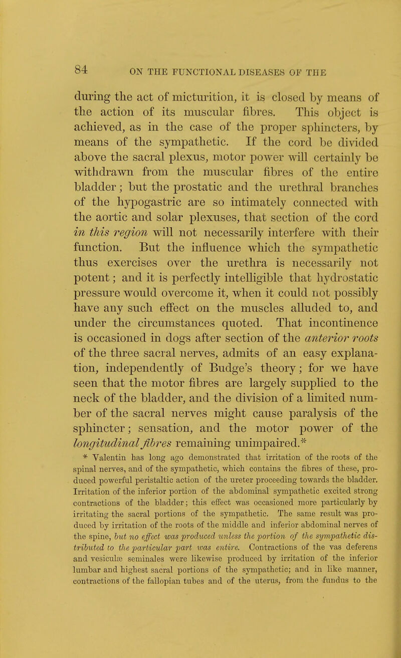 during the act of micturition, it is closed by means of the action of its muscular fibres. This object is achieved, as in the case of the proper sphincters, by means of the sjanpathetic. If the cord be di^'ided above the sacral plexus, motor power will certainly be withdrawn from the muscular fibres of the entire bladder; but the prostatic and the urethral branches of the hypogastric are so intimately connected with the aortic and solar plexuses, that section of the cord ^?^ this region will not necessarily interfere with their function. But the influence which the sympathetic thus exercises over the urethra is necessarily not potent; and it is perfectly intelligible that hydrostatic pressure would overcome it, when it could not possibly have any such effect on the muscles alluded to, and under the circumstances quoted. That incontinence is occasioned in dogs after section of the anterior roots of the three sacral nerves, admits of an easy explana- tion, independently of Budge's theory; for we have seen that the motor fibres are largely supplied to the neck of the bladder, and the division of a limited num- ber of the sacral nerves might cause paralysis of the sphincter; sensation, and the motor power of the longitudinal fibres remaining unimpaired. * Valentin has long ago demonstrated that irritation of the roots of the spinal neiTes, and of the sympathetic, which contains the fibres of these, pro- duced powerful peristaltic action of the ureter proceeding towards the bladder. Irritation of the inferior portion of the abdominal sympathetic excited strong contractions of the bladder; this effect was occasioned more particularly by irritating the sacral portions of the sympathetic. The same result was pro- duced by irritation of the roots of the middle and inferior abdominal nerves of the spine, hut no effect was produced unless the portion of the sympathetic dis- tributed to the particular part was entire. Contractions of the vas deferens and vesiculiB seniinales were likewise produced by irritation of the inferior lumbar and highest sacral portions of the sympathetic; and in like manner, contractions of the fallopian tubes and of the uterus, from the -fundus to the