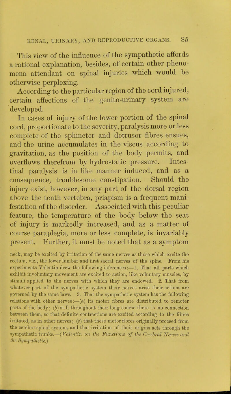 This view of the influence of the sympathetic affords a rational explanation, besides, of certain other pheno- mena attendant on spinal injuries which would be other^vise perplexing. According to the particular region of the cord injured, certain affections of the genito-urinary system are developed. In cases of injury of the lower portion of the spinal cord, proportionate to the severity, paralysis more or less complete of the sphincter and detrusor fibres ensues, and the urine accumulates in the viscus according to gravitation, as the position of the body permits, and overflows therefrom by hydrostatic pressure. Intes- tinal paralysis is in like manner induced, and as a consequence, troublesome constipation. Should the injury exist, however, in any part of the dorsal region above the tenth vertebra, priapism is a frequent mani- festation of the disorder. Associated with this peculiar feature, the temperature of the body below the seat of injury is markedly increased, and as a matter of course paraplegia, more or less complete, is invariably present. Further, it must be noted that as a sjrmptom neck, may be excited by irritation of the same nerves as those which excite the rectum, viz., the lower lumbar and first sacral nerves of the spine. From his experiments Valentin drew the following inferences:—1. That all parts which exhibit involimtary movement are excited to action, like voluntary muscles, by stimuli applied to the nerves with which they are endowed. 2. That from whatever part of the sympathetic system their nerves arise their actions are governed by the same laws. 3. That the sympathetic system has the following relations with other nerves:—(a) its motor fibres are distributed to remoter parts of the body; (b) still throughout their long course there is no connection between them, so that definite contractions are excited according to the fibres irritated, as in other nerves; (c) that these motor fibres originally proceed from the cercbro-spinal system, and that irritation of their origins acts through the sympathetic trunks.—(Valentin on the, Functions of the Cerebral Nerves and the Sympathetic.)