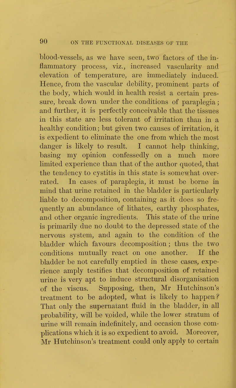 blood-vessels, as we have seen, two factors of the in- flammatory process, viz., increased vascularity and elevation of temperature, are immediately induced. Hence, from the vascular debility, prominent parts of the body, which would in health resist a certain pres- sure, break down under the conditions of paraplegia; and further, it is perfectly conceivable that the tissues in this state are less tolerant of irritation than in a healthy condition; but given two causes of irritation, it is expedient to eliminate the one from which the most danger is likely to result. I cannot help thinking, basing my opinion confessedly on a much more limited experience than that of the author quoted, that the tendency to cystitis in this state is somewhat over- rated. In cases of paraplegia, it must be borne in mind that urine retained in the bladder is particularly liable to decomposition, containing as it does so fre- quently an abundance of hthates, earthy phosphates, and other organic ingredients. This state of the urine is primarily due no doubt to the depressed state of the nervous system, and again to the condition of the bladder which favours decomposition; thus the two conditions mutually react on one another. If the bladder be not carefully emptied in these cases, expe- rience amply testifies that decomposition of retained urine is very apt to induce structural disorganisation of the viscus. Supposing, then, Mr Hutchinson's treatment to be adopted, what is Ukely to happen? That only the supernatant fluid in the bladder, in all probability, will be voided, while the lower stratum of urine will remain indefinitely, and occasion those com- plications which it is so expedient to avoid. Moreover, Mr Hutchinson's treatment could only apply to certain