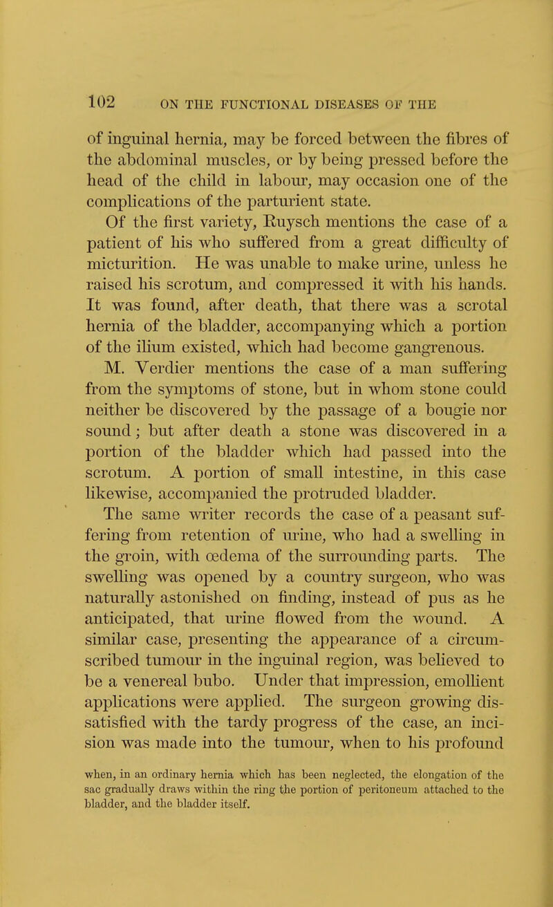 of inguinal hernia, may be forced between the fibres of the abdominal muscles, or by being pressed before the head of the child in labour, may occasion one of the complications of the parturient state. Of the first variety, Ruysch mentions the case of a patient of his who suffered from a great difficulty of micturition. He was unable to make urine, unless he raised his scrotum, and compressed it with his hands. It was found, after death, that there was a scrotal hernia of the bladder, accompanying which a portion of the ilium existed, which had become gangrenous. M. Verdier mentions the case of a man suffering from the symptoms of stone, but in whom stone could neither be discovered by the passage of a bougie nor sound; but after death a stone was discovered in a portion of the bladder which had passed into the scrotum. A portion of small intestine, in this case likewise, accompanied the protruded bladder. The same writer records the case of a peasant suf- fering from retention of urine, who had a swelling in the groin, with oedema of the surrounding parts. The swelling was opened by a country surgeon, who was naturally astonished on finding, instead of pus as he anticipated, that urine flowed from the wound. A similar case, presenting the appearance of a circum- scribed tumour in the inguinal region, was believed to be a venereal bubo. Under that impression, emolHent applications were applied. The surgeon growing dis- satisfied with the tardy progress of the case, an inci- sion was made into the tumour, when to his profound when, in an ordinary hernia which has been neglected, the elongation of the sac gradually draws within the ring the portion of peritoneum attached to the bladder, and the bladder itself.