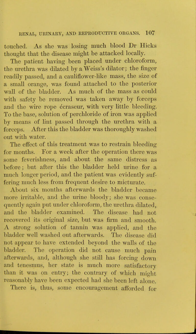 touched. As she was losing much blood Dr Hicks thought that the disease might be attacked locally. The patient having been placed under chloroform, the urethra was dilated by a Weiss's dilator; the finger readily passed, and a cauKflower-like mass, the size of a small orange, was found attached to the posterior wall of the bladder. As much of the mass as could mth safety be removed was taken away by forceps and the wire rope dcraseur, with very Uttle bleeding. To the base, solution of perchloride of iron was applied by means of lint passed through the urethra with a forceps. After this the bladder was thoroughly washed out with water. The effect of this treatment was to restrain bleeding for months. For a week after the operation there was some feverishness, and about the same distress as before; but after this the bladder held urine for a much longer period, and the patient was evidently suf- fering much less from frequent desire to micturate. About six months afterwards the bladder became more irritable, and the urine bloody; she was conse- quently again put under chloroform, the urethra dilated, and the bladder examined. The disease had not recovered its original size, but was firm and smooth. A strong solution of tannin was applied, and the bladder well washed out afterwards. The disease did not appear to have extended beyond the walls of the bladder. The operation did not cause much pain afterwards, and, although she still has forcing down and tenesmus, her state is much more satisfactory than it was on entry; the contrary of which might reasonably have been expected had she been left alone. There is, thus, some encouragement afforded for