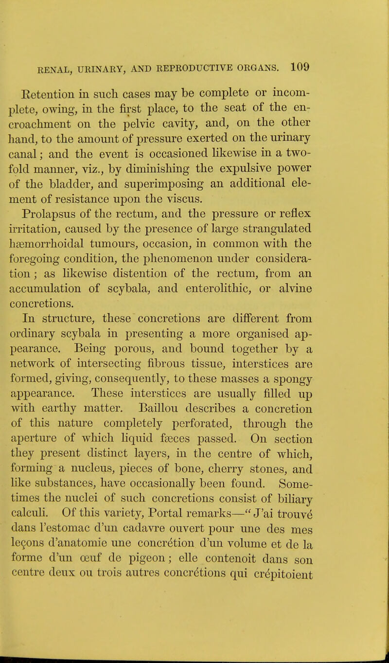 Eetention in such cases may be complete or incom- plete, owing, in the first place, to the seat of the en- croachment on the pelvic cavity, and, on the other liand, to the amount of pressure exerted on the urinary canal; and the event is occasioned likewise in a two- fold manner, viz., by diminishing the expulsive power of the bladder, and superimposing an additional ele- ment of resistance upon the viscus. Prolapsus of the rectum, and the pressure or reflex irritation, caused by the presence of large strangulated hsemorrhoidal tumours, occasion, in common with the foregoing condition, the phenomenon under considera- tion ; as likewise distention of the rectum, from an accumulation of scybala, and enterolithic, or alvine concretions. In structure, these concretions are difierent from ordinary scybala in presenting a more organised ap- pearance. Being porous, and bound together by a network of intersecting fibrous tissue, interstices are formed, giving, consequently, to these masses a spongy appearance. These interstices are usually filled up with earthy matter. Baillou describes a concretion of this nature completely perforated, through the aperture of which liquid faeces passed. On section they present distinct layers, in the centre of which, forming a nucleus, pieces of bone, cherry stones, and like substances, have occasionally been found. Some- times the nuclei of such concretions consist of bihary calculi. Of this variety. Portal remarks— J'ai trouvd dans I'estomac d'un cadavre ouvert pour une des mes lemons d'anatomie une concretion d'un volume et de la forme d'un oeuf de pigeon; elle contenoit dans son centre deux ou trois autres concretions qui crdpitoient