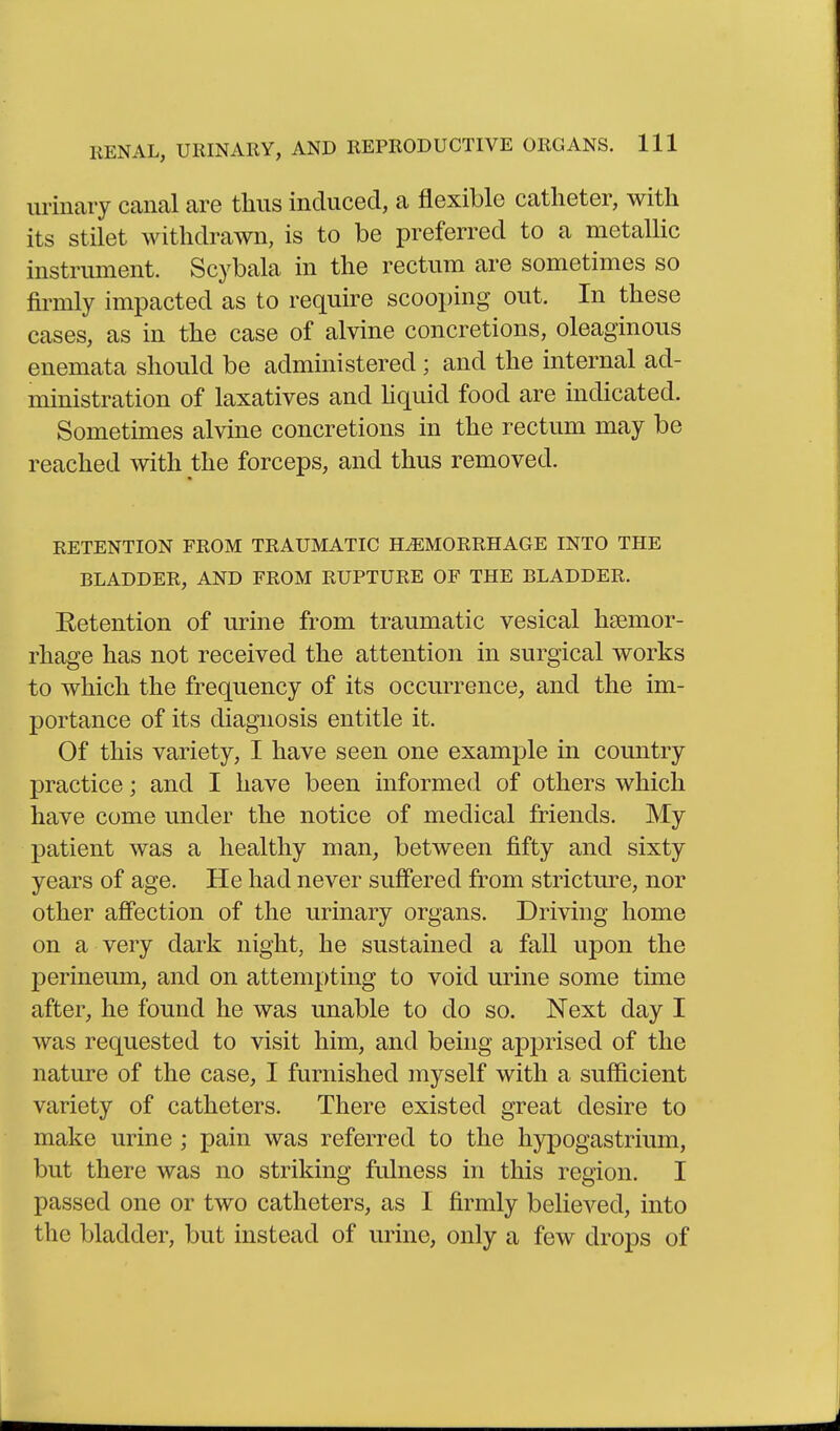urinaiy canal are thus induced, a flexible catheter, with its stilet withdrawn, is to be preferred to a metaUic instrument. Scybala in the rectum are sometimes so firmly impacted as to require scooping out. In these cases, as in the case of alvine concretions, oleaginous enemata should be administered ; and the internal ad- ministration of laxatives and Hquid food are indicated. Sometimes alvine concretions in the rectum may be reached with the forceps, and thus removed. RETENTION FROM TRAUMATIC HAEMORRHAGE INTO THE BLADDER, AND FROM RUPTURE OF THE BLADDER. Eetention of urine from traumatic vesical haemor- rhage has not received the attention in surgical works to which the frequency of its occurrence, and the im- portance of its diagnosis entitle it. Of this variety, I have seen one example in country practice; and I have been informed of others which have come under the notice of medical friends. My patient was a healthy man, between fifty and sixty years of age. He had never suffered from stricture, nor other affection of the urinary organs. Driving home on a very dark night, he sustained a fall upon the perineum, and on attempting to void urine some time after, he found he was unable to do so. Next day I was requested to visit him, and being apprised of the nature of the case, I furnished myself with a sufficient variety of catheters. There existed great desire to make urine ; pain was referred to the hypogastrium, but there was no striking fulness in this region. I passed one or two catheters, as I firmly believed, into the bladder, but instead of urine, only a few drops of