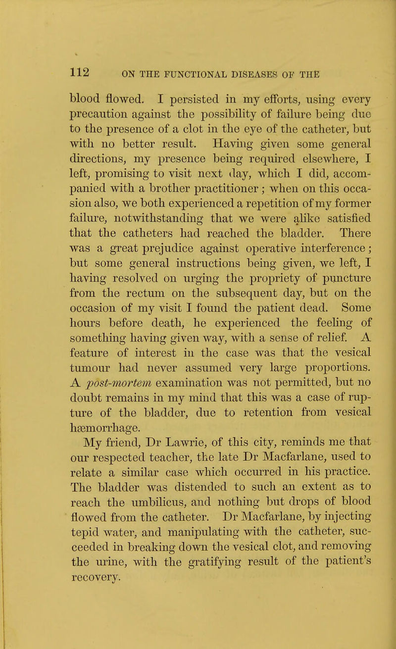 blood flowed. I persisted in my efforts, using every precaution against the possibility of failure being duo to the presence of a clot in the eye of the catheter, but with no better result. Having given some general directions, my presence being required elsewhere, I left, promising to visit next day, which I did, accom- panied with a brother practitioner; when on this occa- sion also, we both experienced a repetition of my former failure, notwithstanding that we were alike satisfied that the catheters had reached the bladder. There was a great prejudice against operative interference; but some general instructions being given, we left, I having resolved on urging the propriety of puncture from the rectum on the subsequent day, but on the occasion of my visit I found the patient dead. Some hours before death, he experienced the feeling of something having given way, with a sense of relief. A feature of interest in the case was that the vesical tumour had never assumed very large proportions. A post-mortem examination was not permitted, but no doubt remains in my mind that this was a case of rup- ture of the bladder, due to retention from vesical haemorrhage. My friend, Dr Lawrie, of this city, reminds me that our respected teacher, the late Dr Macfarlane, used to relate a similar case which occurred in his practice. The bladder was distended to such an extent as to reach the umbilicus, and nothing but drops of blood flowed from the catheter. Dr Macfarlane, by injecting tepid water, and manipulating with the catheter, suc- ceeded in breaking down the vesical clot, and removing the urine, with the gratifying result of the patient's recovery.