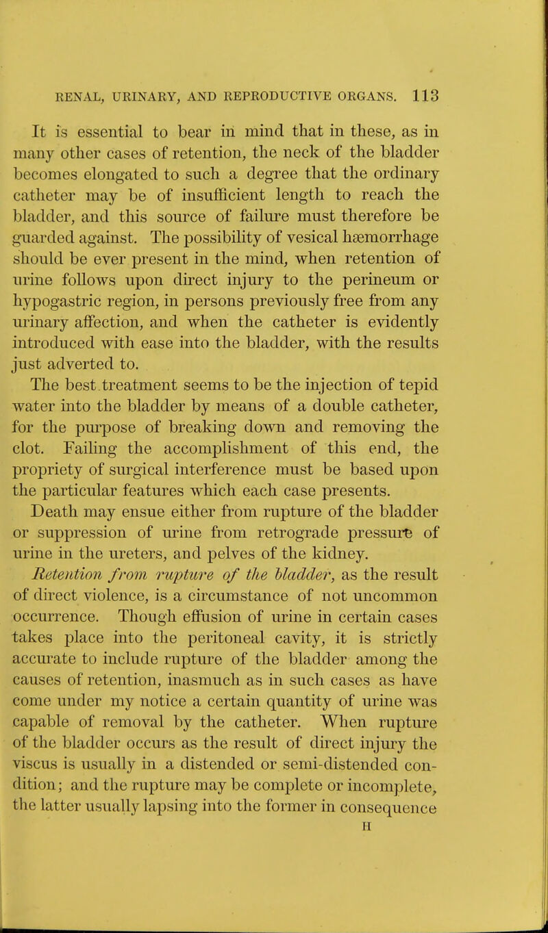 It is essential to bear in mind that in these, as in many other cases of retention, the neck of the bladder becomes elongated to such a degree that the ordinary- catheter may be of insufficient length to reach the bladder, and this source of failure must therefore be guarded against. The possibility of vesical haemorrhage should be ever present in the mind, when retention of urine follows upon direct injury to the perineum or hypogastric region, in persons previously free from any urinary affection, and when the catheter is evidently introduced with ease into the bladder, with the results just adverted to. The best treatment seems to be the injection of tepid water into the bladder by means of a double catheter, for the purpose of breaking down and removing the clot. Failing the accomplishment of this end, the propriety of surgical interference must be based upon the particular features which each case presents. Death may ensue either from rupture of the bladder or suppression of urine from retrograde pressure of urine in the ureters, and pelves of the kidney. Retention from rupture of the bladder, as the result of direct violence, is a circumstance of not uncommon occurrence. Though effusion of urine in certain cases takes place into the peritoneal cavity, it is strictly accurate to include rupture of the bladder among the causes of retention, inasmuch as in such cases as have come under my notice a certain quantity of urine was capable of removal by the catheter. When rupture of the bladder occurs as the result of direct injury the viscus is usually in a distended or semi-distended con- dition; and the rupture may be complete or incomplete, the latter usually lapsing into the former in consequence H