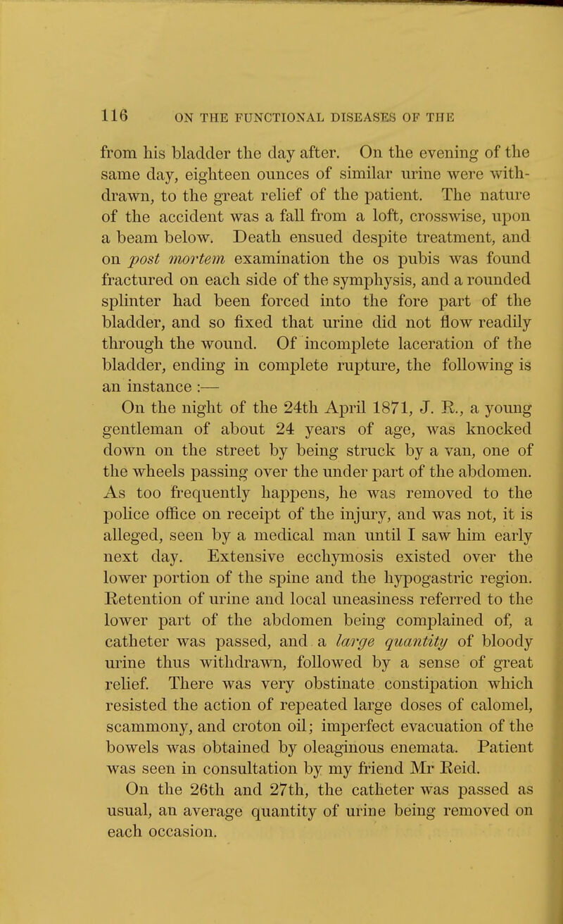 from his bladder the day after. On the evening of the same day, eighteen ounces of similar urine were with- drawn, to the great relief of the patient. The nature of the accident was a fall from a loft, crosswise, upon a beam below. Death ensued despite treatment, and on post mortem examination the os pubis was found fractured on each side of the symphysis, and a rounded splinter had been forced into the fore part of the bladder, and so fixed that urine did not flow readily through the wound. Of incomplete laceration of the bladder, ending in complete rupture, the following is an instance :— On the night of the 24th April 1871, J. R., a young gentleman of about 24 years of age, was knocked down on the street by being struck by a van, one of the wheels passing over the under part of the abdomen. As too frequently happens, he was removed to the police office on receipt of the injury, and was not, it is alleged, seen by a medical man until I saw him early next day. Extensive ecchymosis existed over the lower portion of the spine and the hypogastric region. Retention of urine and local uneasiness referred to the lower part of the abdomen being complained of, a catheter was passed, and a large quantity of bloody urine thus withdrawn, followed by a sense of great relief There was very obstinate constipation which resisted the action of repeated large doses of calomel, scammony, and croton oil; imperfect evacuation of the bowels was obtained by oleaginous enemata. Patient was seen in consultation by my friend Mr Reid. On the 26th and 27th, the catheter was passed as usual, an average quantity of urine being removed on each occasion.