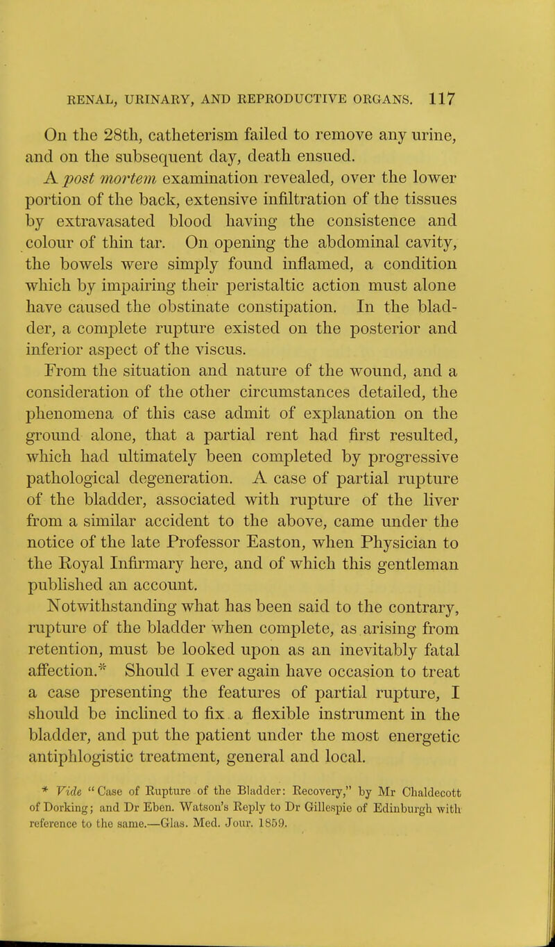 On the 28tli, catlieterism failed to remove any urine, and on the subsequent day, death ensued. A post mortem examination revealed, over the lower portion of the back, extensive infiltration of the tissues by extravasated blood having the consistence and colour of thin tar. On opening the abdominal cavity, the bowels were simply found inflamed, a condition which by impairing their peristaltic action must alone have caused the obstinate constipation. In the blad- der, a complete rupture existed on the posterior and inferior aspect of the viscus. From the situation and nature of the wound, and a consideration of the other circumstances detailed, the phenomena of this case admit of explanation on the ground alone, that a partial rent had first resulted, which had ultimately been completed by progressive pathological degeneration. A case of partial rupture of the bladder, associated with rupture of the liver from a similar accident to the above, came under the notice of the late Professor Easton, when Physician to the Royal Infirmary here, and of which this gentleman published an account. Notwithstanding what has been said to the contrary, rupture of the bladder when complete, as arising from retention, must be looked upon as an inevitably fatal afifection.^^' Should I ever again have occasion to treat a case presenting the features of partial rupture, I should be inclined to fix a flexible instrument in the bladder, and put the patient under the most energetic antiphlogistic treatment, general and local. * Vide, Case of Rupture of the Bladder: Recovery, by Mr Chaldecott of Dorking; and Dr Eben. Watson's Reply to Dr Gillespie of Edinburgh with reference to the same.—Glas. Med. Jour. 1859.