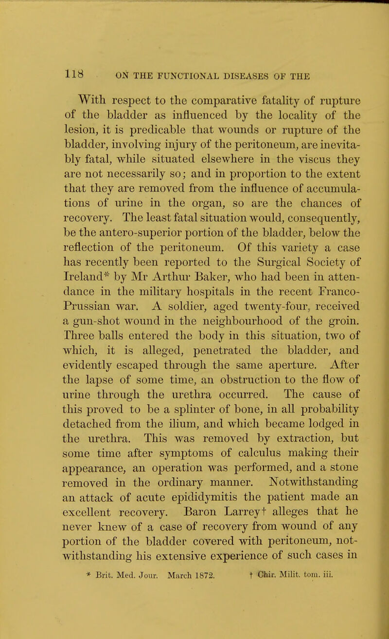 With respect to the comparative fataHty of rupture of the bladder as influenced by the locality of the lesion, it is predicable that wounds or rupture of the bladder, involving injury of the peritoneum, are inevita- bly fatal, while situated elsewhere in the viscus they are not necessarily so; and in proportion to the extent that they are removed from the influence of accumula- tions of urine in the organ, so are the chances of recovery. The least fatal situation would, consequently, be the antero-superior portion of the bladder, below the reflection of the peritoneum. Of this variety a case has recently been reported to the Surgical Society of Ireland^' by Mr Arthur Baker, who had been in atten- dance in the military hospitals in the recent Franco- Prussian war. A soldier, aged twenty-four, received a gun-shot wound in the neighbourhood of the groin. Three balls entered the body in this situation, two of which, it is alleged, penetrated the bladder, and evidently escaped through the same aperture. After the lapse of some time, an obstruction to the flow of urine through the urethra occurred. The cause of this proved to be a splinter of bone, in all probability detached from the ilium, and which became lodged in the urethra. This was removed by extraction, but some time after sjrmptoms of calculus making their appearance, an operation was performed, and a stone removed in the ordinary manner. Notwithstanding an attack of acute epididymitis the patient made an excellent recovery. Baron Larreyt alleges that he never knew of a case of recovery from wound of any portion of the bladder covered with peritoneum, not- withstanding his extensive experience of such cases in * Brit. Med. Jour. March 1872. t Chir. Milit. torn. iii.