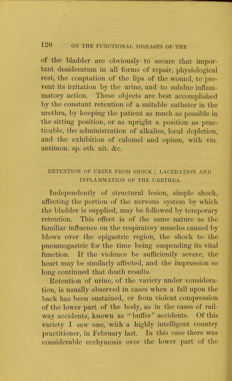 of the bladder are obviously to secure that impor- tant desideratum in all forms of repair, physiological rest, the coaptation of the lips of the wound, to pre- vent its irritation by the urine, and to subdue inflam- matory action. These objects are best accomplished by the constant retention of a suitable catheter in the urethra, by keeping the patient as much as possible in the sitting position, or as upright a position as prac- ticable, the administration of alkalies, local depletion, and the exhibition of calomel and opium, with vin. antimon. sp. eth. nit. &c. RETENTION OF URINE FROM SHOCK ; LACERATION AND INFLAMMATION OF THE URETHRA. Independently of structural lesion, simple shock, affecting the portion of the nervous system by which the bladder is supplied, may be followed by temporary retention. This effect is of the same natm^e as the familiar influence on the respiratory muscles caused by blows over the epigastric region, the shock to the pneumogastric for the time being suspending its vital function. If the violence be sufficiently severe, the heart may be similarly affected, and the impression so long continued that death results. Retention of urine, of the variety under considera- tion, is usually observed in cases when a fall upon the back has been sustained, or from violent compression of the lower part of the body, as in the cases of rail- way accidents, known as buffer accidents. Of this variety I saw one, with a highly intelligent country practitioner, in February last. In this case there was considerable ecchymosis over the lower part of the