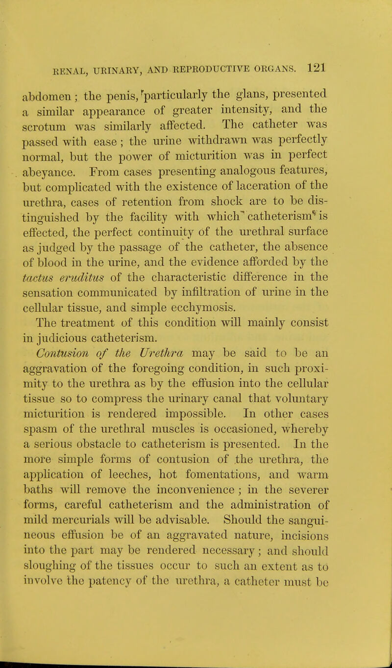 abdomen ; the penis, ^particularly the gians, presented a similar appearance of greater intensity, and the scrotum was similarly affected. The catheter was passed with ease ; the urine withdrawn was perfectly normal, but the power of micturition was in perfect abeyance. From cases presenting analogous features, but comphcated with the existence of laceration of the urethra, cases of retention from shock are to be dis- tinguished by the facihty with which^ catheterism^ is effected, the perfect continuity of the urethral surface as judged by the passage of the catheter, the absence of blood in the urine, and the evidence afforded by the tactus eruclitus of the characteristic difference in the sensation communicated by infiltration of urine in the cellular tissue, and simple ecchymosis. The treatment of this condition will mainly consist in judicious catheter:sm. Contusion of the Urethra may be said to be an aggravation of the foregoing condition, in such proxi- mity to the urethra as by the effusion into the cellular tissue so to compress the urinary canal that voluntary micturition is rendered impossible. In other cases spasm of the urethral muscles is occasioned, whereby a serious obstacle to catheterism is presented. In the more simple forms of contusion of the urethra, the application of leeches, hot fomentations, and warm baths will remove the inconvenience; in the severer forms, careful catheterism and the administration of mild mercurials will be advisable. Should the sanoui- neous effusion be of an aggravated nature, incisions into the part may be rendered necessary; and should sloughing of the tissues occur to such an extent as to involve the patency of the urethra, a catheter must be