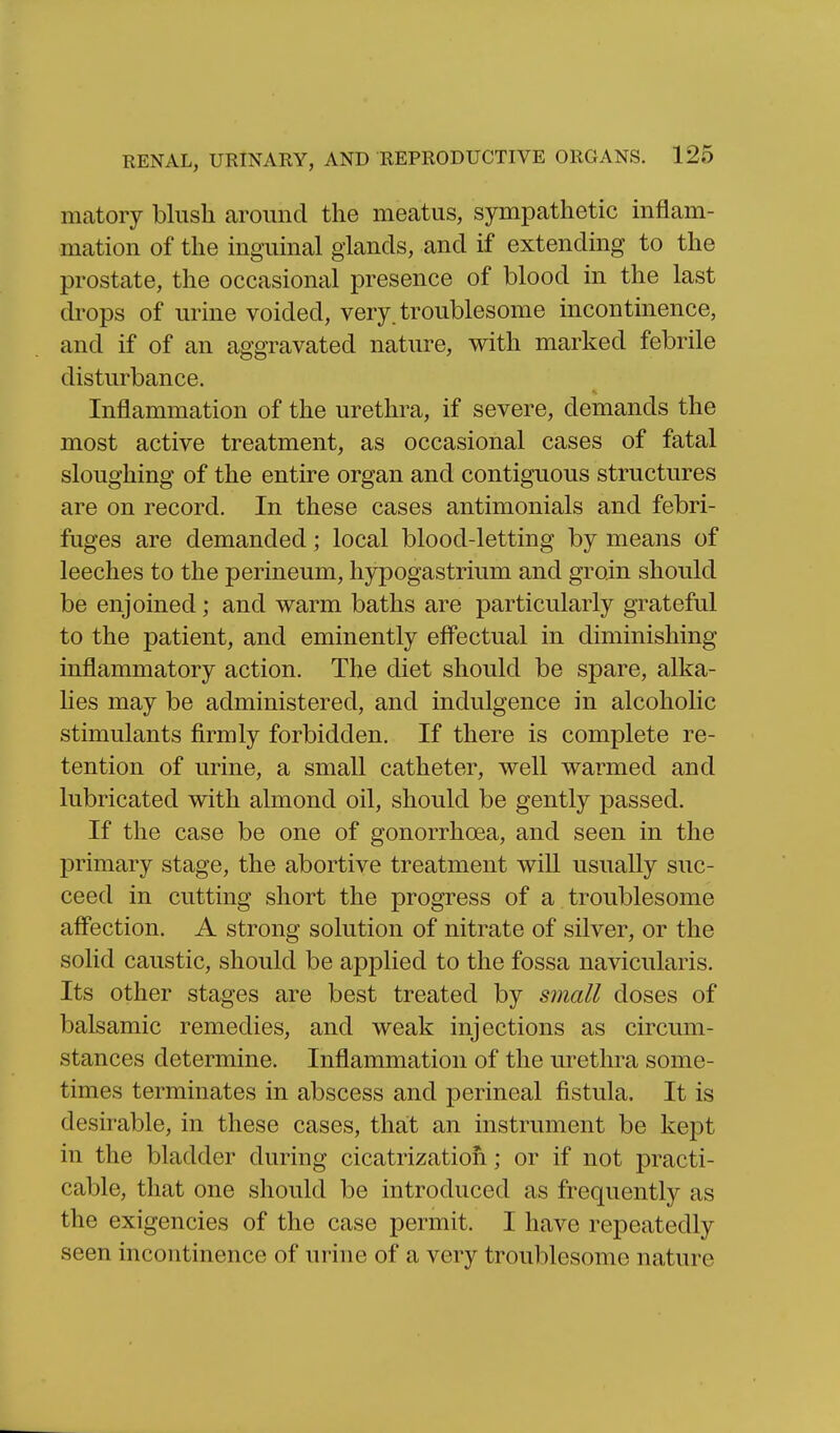 matory blush around the meatus, sympathetic inflam- mation of the inguinal glands, and if extending to the prostate, the occasional presence of blood in the last drops of urine voided, very, troublesome incontinence, and if of an aggravated nature, with marked febrile disturbance. Inflammation of the urethra, if severe, demands the most active treatment, as occasional cases of fatal sloughing of the entire organ and contiguous structures are on record. In these cases antimonials and febri- fuges are demanded; local blood-letting by means of leeches to the perineum, hypogastrium and groin should be enjoined; and warm baths are particularly grateful to the patient, and eminently eflectual in diminishing inflammatory action. The diet should be spare, alka- hes may be administered, and indulgence in alcoholic stimulants firmly forbidden. If there is complete re- tention of urine, a small catheter, well warmed and lubricated with almond oil, should be gently passed. If the case be one of gonorrhoea, and seen in the primary stage, the abortive treatment will usually suc- ceed in cutting short the progress of a troublesome aff'ection. A strong solution of nitrate of silver, or the solid caustic, should be applied to the fossa navicularis. Its other stages are best treated by small doses of balsamic remedies, and weak injections as circum- stances determine. Inflammation of the urethra some- times terminates in abscess and perineal fistula. It is desirable, in these cases, that an instrument be kept in the bladder during cicatrization; or if not practi- cable, that one should be introduced as frequently as the exigencies of the case permit. I have repeatedly seen incontinence of urine of a very troublesome nature