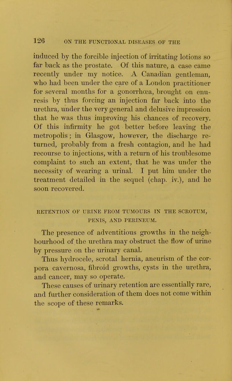 induced by the forcible injection of irritating lotions so far back as the prostate. Of this nature, a case came recently under my notice. A Canadian gentleman, who had been under the care of a London practitioner for several months for a gonorrhoea, brought on enu- resis by thus forcing an injection far back into the urethra, under the very general and delusive impression that he vras thus improving his chances of recovery. Of this infirmity he got better before leaving the metropolis; in Glasgow, however, the discharge re- turned, probably from a fresh contagion, and he had recourse to injections, with a return of his troublesome complaint to such an extent, that he was under the necessity of wearing a urinal. I put him under the treatment detailed in the sequel (chap, iv.), and he soon recovered. RETENTION OF URINE FROM TUMOURS IN THE SCROTUM, PENIS, AND PERINEUM. The presence of adventitious growths in the neigh- bourhood of the urethra may obstruct the flow of urine by pressure on the urinary canal. Thus hydrocele, scrotal hernia, aneurism of the cor- pora cavernosa, fibroid growths, cysts in the urethra, and cancer, may so operate. These causes of urinary retention are essentially rare, and further consideration of them does not come within the scope of these remarks.