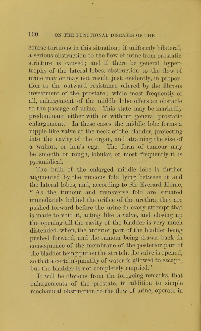 course tortuous in this situation; if uniformly bilateral, a serious obstruction to the flow of urine from prostatic strictm^e is caused; and if there be general hyper- trophy of the lateral lobes, obstruction to the flow of urine may or may not result, just, evidently, in propor- tion to the outward resistance ofi'ered by the fibrous investment of the prostate; while most frequently of all, enlargement of the middle lobe off'ers an obstacle to the passage of urine. This state may be markedly predominant either with or without general prostatic enlargement. In these cases the middle lobe forms a nipple-like valve at the neck of the bladder, projecting into the cavity of the organ, and attaining the size of a walnut, or hen's egg. The form of tumom* may be smooth or rough, lobular, or most frequently it is pyramidical. The bulk of the enlarged middle lobe is further augmented by the mucous fold lying between it and the lateral lobes, and, according to Sir Everard Home,  As the tumour and transverse fold are situated immediately behind the orifice of the urethra, they are pushed forward before the urine in every attempt that is made to void it, acting like a valve, and closing up the opening till the cavity of the bladder is very much distended, when, the anterior part of the bladder being pushed forward, and the tumour being drawn back in consequence of the membrane of the posterior part of the bladder being put on the stretch, the valve is opened, so that a certain quantity of water is allowed to escape; but the bladder is not completely emptied. It will be obvious from the foregoing remarks, that enlargements of the prostate, in addition to sunple mechanical obstruction to the flow of urine, operate in