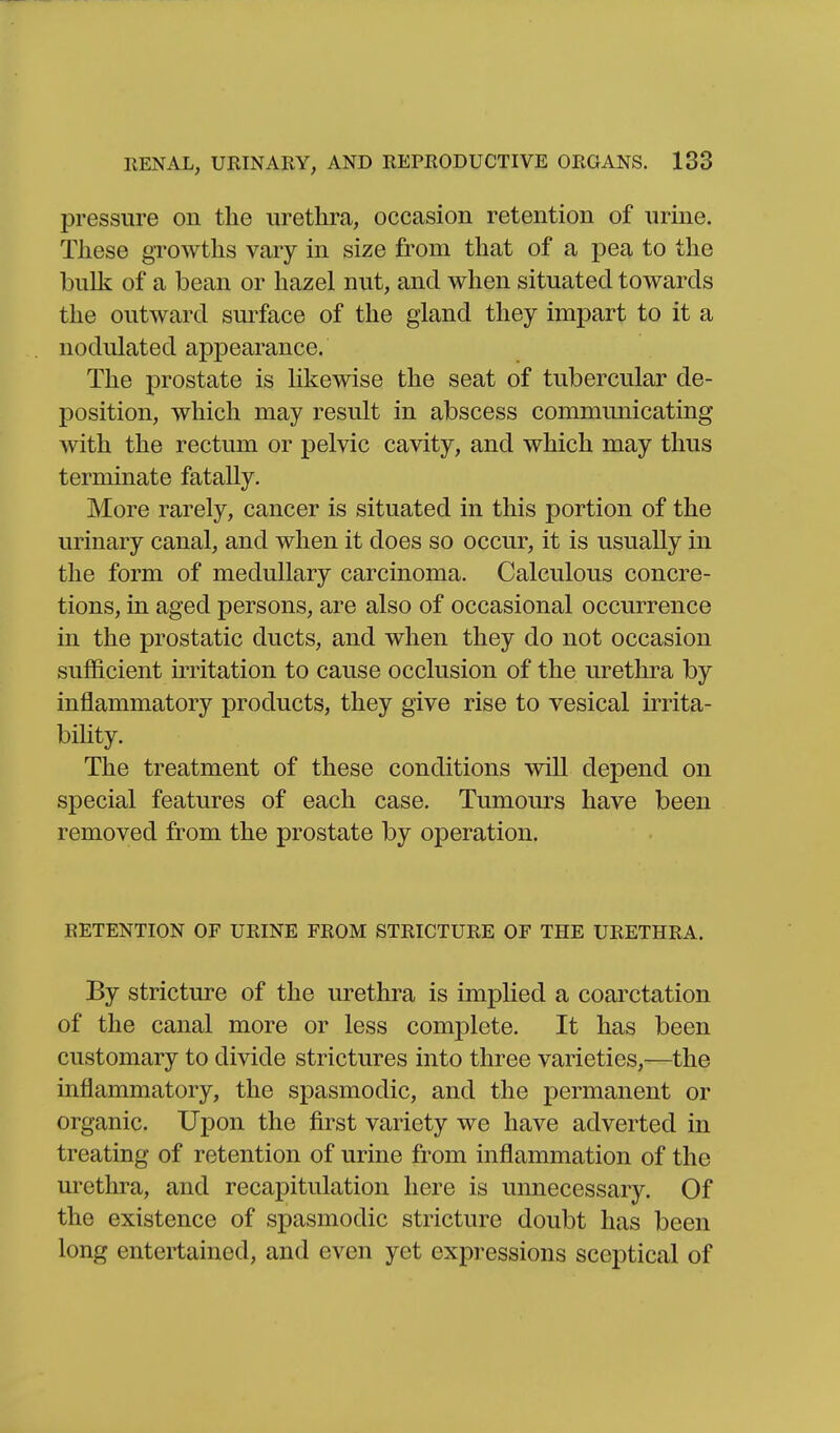 pressure on the iirethi^a, occasion retention of nrine. These growths vary in size from that of a pea to the bulk of a bean or hazel nut, and when situated towards the outward siu>face of the gland they impart to it a nodulated appearance. The prostate is likewise the seat of tubercular de- position, which may result in abscess communicating with the rectum or pelvic cavity, and which may thus terminate fatally. More rarely, cancer is situated in this portion of the urinary canal, and when it does so occur, it is usually in the form of medullary carcinoma. Calculous concre- tions, in aged persons, are also of occasional occurrence in the prostatic ducts, and when they do not occasion sufficient irritation to cause occlusion of the uretkra by inflammatory products, they give rise to vesical irrita- bihty. The treatment of these conditions will depend on special features of each case. Tumours have been removed from the prostate by operation. RETENTION OF URINE FROM STRICTURE OF THE URETHRA. By stricture of the urethra is implied a coarctation of the canal more or less complete. It has been customary to divide strictures into three varieties,^—the inflammatory, the spasmodic, and the permanent or organic. Upon the first variety we have adverted in treating of retention of urine from inflammation of the urethra, and recapitulation here is unnecessary. Of the existence of spasmodic stricture doubt has been long entertained, and even yet expressions sceptical of