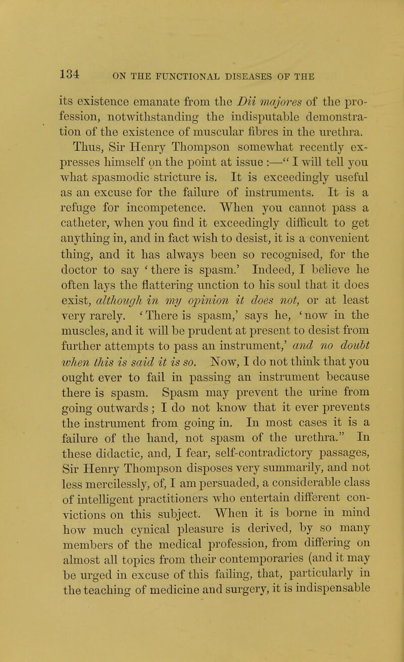 its existence emanate from the Dii 7najores of the pro- fession, notwithstanding the indisputable demonstra- tion of the existence of muscular fibres in the urethra. Thus, Sir Henry Thompson somewhat recently ex- presses himself on the point at issue :— I will tell you what spasmodic stricture is. It is exceedingly useful as an excuse for the failure of instruments. It is a refuge for incompetence. When you cannot pass a catheter, when you find it exceedingly difi&cult to get anything in, and in fact wish to desist, it is a convenient thing, and it has always been so recognised, for the doctor to say ' there is spasm.' Indeed, I beheve he often lays the flattering unction to his soul that it does exist, although in my opinion it does not, or at least very rarely. ' There is spasm,' says he, ' now in the muscles, and it will be prudent at present to desist from further attempts to pass an instrument,' and no doubt ivhen this is said it is so. Now, I do not think that you ought ever to fail in passing an instrument because there is spasm. Spasm may prevent the urine from going outwards; I do not know that it ever prevents the instrument from going in. In most cases it is a failure of the hand, not spasm of the urethra. In these didactic, and, I fear, self-contradictory passages, Sir Henry Thompson disposes very summarily, and not less mercilessly, of, I am persuaded, a considerable class of intelligent practitioners who entertain different con- victions on this subject. When it is borne in mind how much cynical pleasure is derived, by so many members of the medical profession, from diff'ering on almost all topics from their contemporaries (and it may be urged in excuse of this failing, that, particularly in the teaching of medicine and surgery, it is indispensable