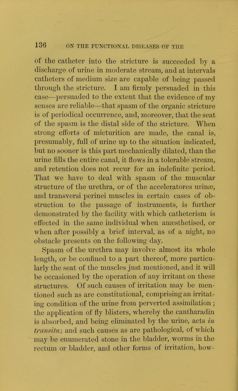 of the catheter into the stricture is succeeded by a discharge of urine in moderate stream, and at intervals catheters of medium size are capable of being passed through the stricture. I am firmly persuaded in this case—persuaded to the extent that the evidence of my senses are reliable—^that spasm of the organic stricture is of periodical occurrence, and, moreover, that the seat of the spasm is the distal side of the stricture. When strong eflPorts of micturition are made, the canal is, presumably, full of urine up to the situation indicated, but no sooner is this part mechanically dilated, than the urine fills the entire canal, it B.ows in a tolerable stream, and retention does not recur for an indefinite period. That we have to deal with spasm of the muscular structure of the urethra, or of the acceleratores urinse, and transversi perinei muscles in certain cases of ob- struction to the passage of instruments, is further demonstrated by the facility with which catheterism is effected in the same individual when antesthetised, or when after possibly a brief interval, as of a night, no obstacle presents on the following day. Spasm of the urethra may involve almost its whole length, or be confined to a part thereof, more particu- larly the seat of the muscles just mentioned, and it wiU be occasioned by the operation of any irritant on these structures. Of such causes of irritation may be men- tioned such as are constitutional, comprising an irritat- ing condition of the urine from perverted assimilation ; the application of fly blisters, whereby the cantharadin is absorbed, and being eliminated by the urine, acts m transitu; and such causes as are pathological, of which may be enumerated stone in the bladder, worms in the rectum or bladder, and other forms of irritation, how-