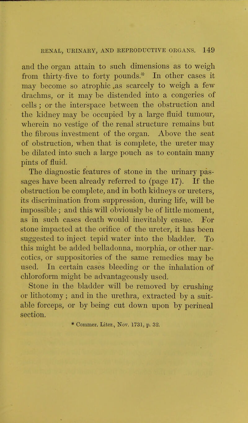 and the organ attain to such dimensions as to weigh from thirty-five to forty pounds/'^ In other cases it may become so atrophic .as scarcely to weigh a few drachms, or it may be distended into a congeries of cells ; or the interspace between the obstruction and the kidney may be occupied by a large fluid tumour, wherein no vestige of the renal structure remains but the fibrous investment of the organ. Above the seat of obstruction, when that is complete, the ureter may be dilated into such a large pouch as to contain many pints of fluid. The diagnostic features of stone in the urinary pas- sages have been already referred to (page 17). If the obstruction be complete, and in both kidneys or m-eters, its discrimination from suppression, during life, will be impossible; and this will obviously be of little moment, as in such cases death would inevitably ensue. For stone impacted at the orifice of the ureter, it has been suggested to inject tepid water into the bladder. To this might be added belladonna, morphia, or other nar- cotics, or suppositories of the same remedies may be used. In certain cases bleeding or the inhalation of chloroform might be advantageously used. Stone in the bladder will be removed by crushing or lithotomy; and in the urethra, extracted by a suit- able forceps, or by being cut down upon by perineal section. * Coinmer. Liter., Nov. 1731, p. 32.