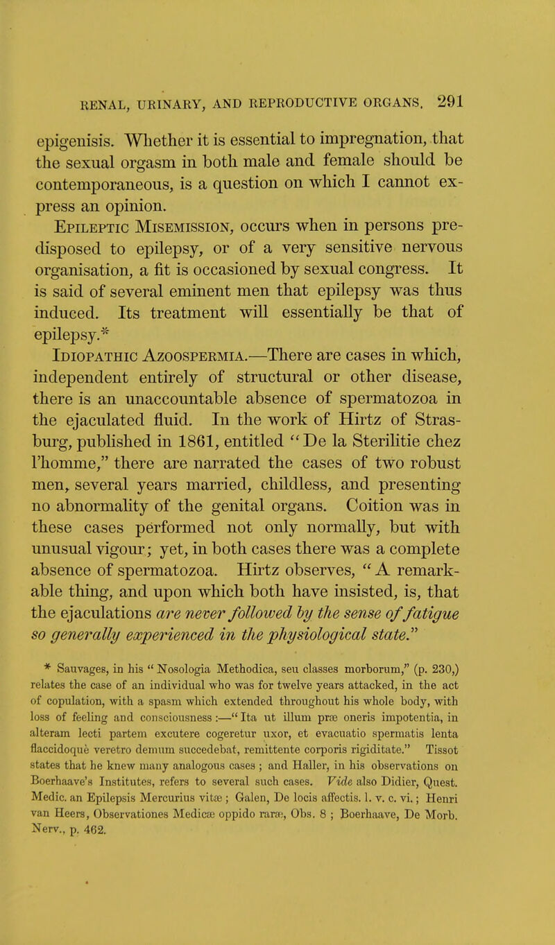 epigeiiisis. Whether it is essential to impregnation, that the sexual orgasm in both male and female should be contemporaneous, is a question on which I cannot ex- press an opinion. Epileptic Misemission, occurs when in persons pre- disposed to epilepsy, or of a very sensitive nervous organisation, a fit is occasioned by sexual congress. It is said of several eminent men that epilepsy was thus induced. Its treatment will essentially be that of epilepsy.* Idiopathic Azoospermia.—There are cases in which, independent entirely of structural or other disease, there is an unaccountable absence of spermatozoa in the ejaculated fluid. In the work of Hirtz of Stras- burg, published in 1861, entitled *'De la Sterilitie chez I'homme, there are narrated the cases of two robust men^ several years married, childless, and presenting no abnormality of the genital organs. Coition was in these cases performed not only normally, but with unusual vigour ; yet, in both cases there was a complete absence of spermatozoa. Hirtz observes,  A remark- able thing, and upon which both have insisted, is, that the ejaculations are never followed hy th e sense of fatigue so generally experienced in the 'physiological state. * Sauvages, in his  Nosologia Methodica, seu classes morborum, (p. 230,) relates the case of an individual who was for twelve years attacked, in the act of copulation, with a spasm which extended throughout his whole body, with loss of feeling and consciousness :— Ita ut ilium prjB oneris impotentia, in alteram lecti partem excutere cogeretur uxor, et evacuatio spermatis lenta flaccidoque veretro demum succedebat, remittente corporis rigiditate. Tissot states that he knew many analogous cases ; and Haller, in his observations on Boerhaave's Institutes, refers to several such cases. Vide also Didier, Quest. Medic, an Epilepsis Mercurius vitse; Galen, De locis affectis. 1. v. c. vi.; Henri van Heers, Observationes Medicje oppido rara;, Obs. 8 ; Boerhaave, De Morb. Nerv., p. 462.