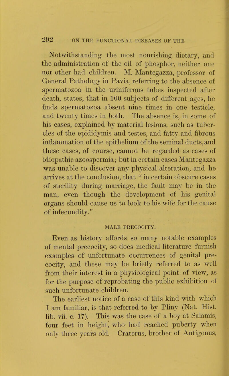 Notwithstanding the most nourishing dietary, and the administration of the oil of phosphor, neither one nor other had children. M. Mantegazza, professor of General Pathology in Pavia, referring to the absence of spermatozoa in the uriniferous tubes inspected after death, states, that in 100 subjects of different ages, he finds spermatozoa absent nine times in one testicle, and twenty times in both. The absence is, in some of his cases, explained by material lesions, such as tuber- cles of the epididymis and testes, and fatty and fibrous inflammation of the epithelium of the seminal ducts, and these cases, of course, cannot be regarded as cases of idiopathic azoospermia; but in certain cases Mantegazza was unable to discover any physical alteration, and he arrives at the conclusion, that  in certain obscure cases of sterility during marriage, the fault may be in the man, even though the development of his genital organs should cause us to look to his wife for the cause of infecundity. MALE PRECOCITY. Even as history aff'ords so many notable examples of mental precocity, so does medical literature furnish examples of unfortunate occurrences of genital pre- cocity, and these may be briefly referred to as weU from their interest in a physiological point of view, as for the purpose of reprobating the public exhibition of such unfortunate children. The earliest notice of a case of this kind with which I am familiar, is that referred to by Phny (Nat. Hist, lib. vii. c. 17). This was the case of a boy at Salamis, four feet in height^ who had reached puberty when only three years old. Craterus, brother of Antigonus,