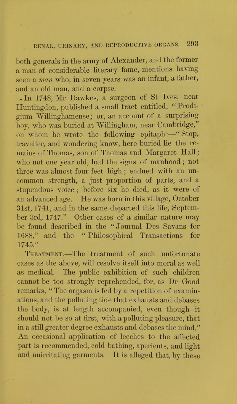 both generals in the army of Alexander, and the former a man of considerable literary fame, mentions having seen a 7mn who, in seven years was an infant, a father, and an old man, and a corpse. - In 1748, Mr Dawkes, a surgeon of St Ives, near Huntingdon, pubhshed a small tract entitled, ''Prodi- gium Willinghamense; or, an account of a surprising boy, who was buried at WiUingham, near Cambridge, on whom he wrote the following epitaph:—Stop, traveller, and wondering know, here buried lie the re- mains of Thomas, son of Thomas and Margaret HaU; who not one year old, had the signs of manhood; not three was almost four feet high; endued with an un- common strength, a just proportion of parts, and a stupendous voice; before six he died, as it were of an advanced age. He was born in this viUage, October 31st, 1741, and in the same departed this life, Septem- ber 3rd, 1747. Other cases of a similar nature may be found described in the ''Journal Des Savans for 1688, and the  Philosophical Transactions for 1745. Treatment.—The treatment of such unfortunate cases as the above, will resolve itself into moral as well as medical. The public exhibition of such children cannot be too strongly reprehended, for, as Dr Good remarks,  The orgasm is fed by a repetition of examin- ations, and the polluting tide that exhausts and debases the body, is at length accompanied, even though it should not be so at first, with a polluting pleasure, that in a still greater degree exhausts and debases the mind. An occasional application of leeches to the affected part is recommended, cold bathing, aperients, and light and unirritating garments. It is alleged that, by these