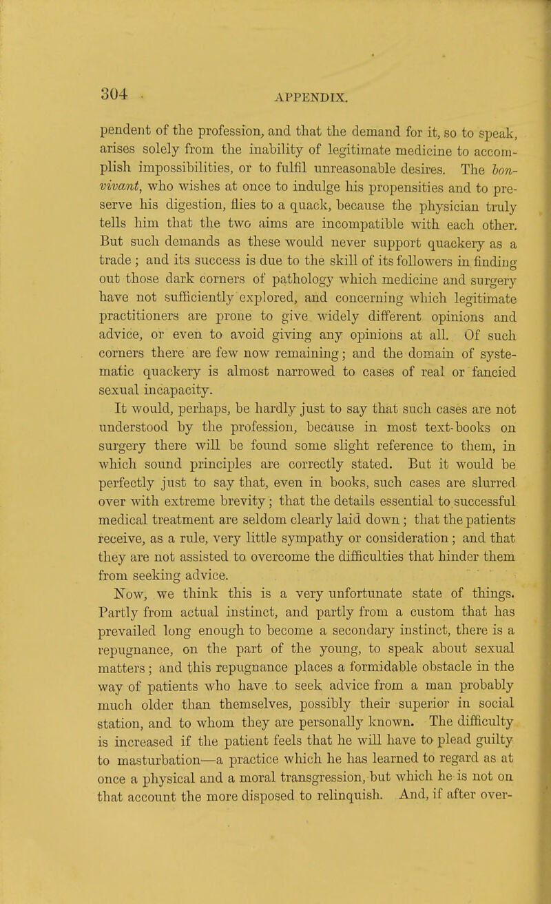 pendent of the profession, and that the demand for it, so to speak, arises solely from the inability of legitimate medicine to accom- plish impossibilities, or to fulfil unreasonable desires. The hon- vivant, who wishes at once to indulge his propensities and to pre- serve his digestion, flies to a quack, because the physician truly tells him that the two aims are incompatible with each other. But such demands as these would never support quackery as a trade ; and its success is due to the skill of its followers in finding out those dark corners of pathology which medicine and surgery have not sufficiently explored, and concerning which legitimate practitioners are prone to give widely different opinions and advice, or even to avoid giving any oj)inions at all. Of such corners there are few now remaining; and the domain of syste- matic quackery is almost narrowed to cases of real or fancied sexual incapacity. It would, perhaps, be hardly just to say that such cases are not understood by the profession, because in most text-books on surgery there will be found some slight reference to them, in which sound principles are correctly stated. But it would be perfectly just to say that, even in books, such cases are slurred over with extreme brevity; that the details essential to successful medical treatment are seldom clearly laid down; that the patients receive, as a rule, very little sympathy or consideration; and that they are not assisted to overcome the difficulties that hinder them from seeking advice. Now, we think this is a very unfortunate state of things. Partly from actual instinct, and partly from a custom that has prevailed long enough to become a secondary instinct, there is a repugnance, on the part of the young, to speak about sexual matters; and this repugnance places a formidable obstacle in the way of patients who have to seek advice from a man probably much older than themselves, possibly their superior in social station, and to whom they are personally known. The difficulty is increased if the patient feels that he will have to plead guilty to masturbation—a practice which he has learned to regard as at once a physical and a moral transgression, but which he-is not on that account the more disposed to relinquish. And, if after over-