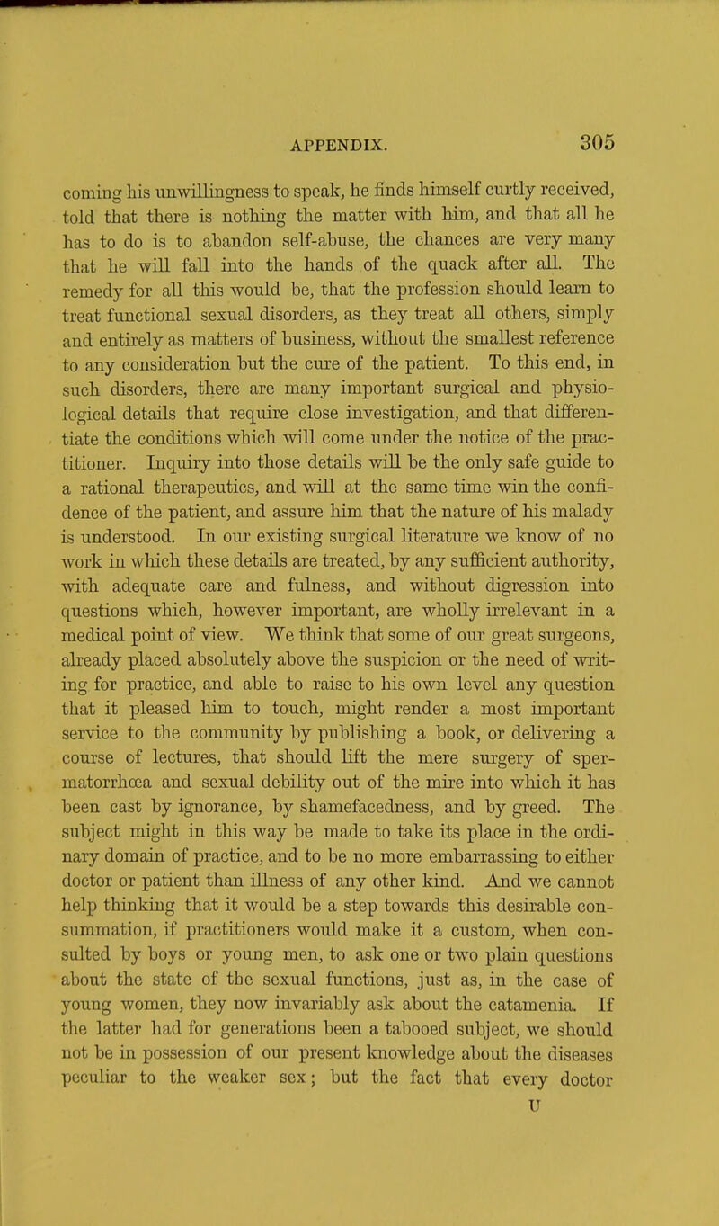 coming his unwillingness to speak, he finds himself curtly received, told that there is nothing the matter with him, and that all he has to do is to abandon self-abuse, the chances are very many that he will fall into the hands of the quack after all. The remedy for all this would be, that the profession should learn to treat functional sexual disorders, as they treat all others, simply and entirely as matters of business, without the smallest reference to any consideration but the cure of the patient. To this end, in such disorders, there are many important surgical and physio- logical details that require close investigation, and that differen- tiate the conditions which will come under the notice of the prac- titioner. Inquiry into those details will be the only safe guide to a rational therapeutics, and will at the same time win the confi- dence of the patient, and assure him that the nature of his malady is understood. In our existing surgical literature we know of no work in which these details are treated, by any sufficient authority, with adequate care and fulness, and without digression into questions which, however important, are wholly irrelevant in a medical point of view. We think that some of our great surgeons, already placed absolutely above the suspicion or the need of writ- ing for practice, and able to raise to his own level any question that it pleased him to touch, might render a most important service to the community by publishing a book, or delivering a course of lectures, that should lift the mere surgery of sper- matorrhoea and sexual debility out of the mire into which it has been cast by ignorance, by shamefacedness, and by greed. The subject might in this way be made to take its place in the ordi- nary domain of practice, and to be no more embarrassing to either doctor or patient than illness of any other kind. And we cannot help thinking that it would be a step towards this desirable con- summation, if practitioners would make it a custom, when con- sulted by boys or young men, to ask one or two plain questions about the state of the sexual functions, just as, in the case of young women, they now invariably ask about the catamenia. If the latter had for generations been a tabooed subject, we should not be in possession of our present knowledge about the diseases peculiar to the weaker sex; but the fact that every doctor U