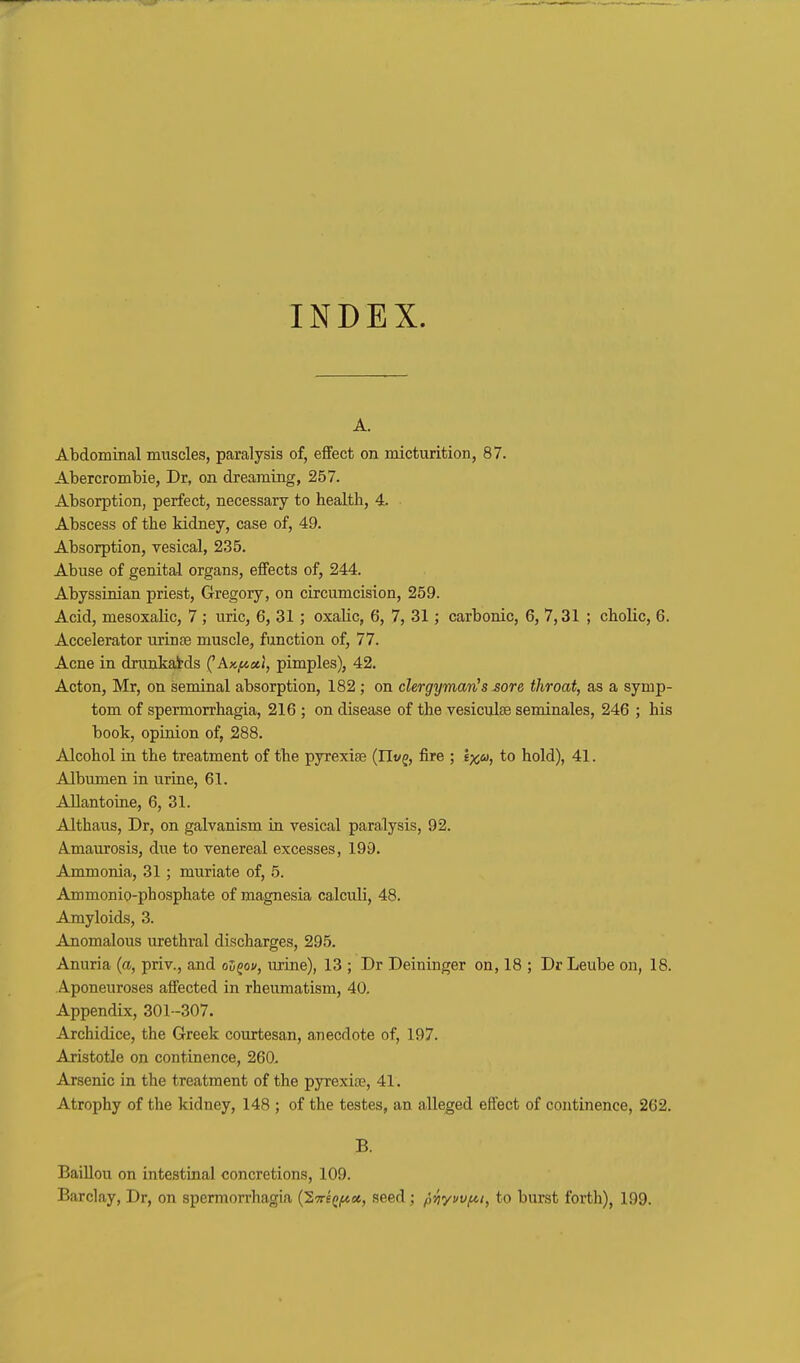 INDEX. A. Abdominal muscles, paralysis of, effect on micturition, 87. Abercrombie, Dr, on dreaming, 257. Absorption, perfect, necessary to health, 4. Abscess of the kidney, case of, 49. Absorption, vesical, 235. Abuse of genital organs, effects of, 244. Abyssinian priest, Gregory, on circumcision, 259. Acid, mesoxalic, 7; uric, 6, 31 ; oxalic, 6, 7, 31; carbonic, 6, 7,31 ; cholic, 6. Accelerator urinse muscle, function of, 77. Acne in drunkatds ('Ax,<t«(, pimples), 42. Acton, Mr, on seminal absorption, 182; on cUrgymav!s sore throat, as a symp- tom of spermorrhagia, 216 ; on disease of the vesiculse seminales, 246 ; his book, opinion of, 288. Alcohol in the treatment of the pyrexiae (Ili/g, fire ; \xu, to hold), 41. Albumen in urine, 61. AUantoine, 6, 31. Althaus, Dr, on galvanism in vesical paralysis, 92. A.maurosis, due to venereal excesses, 199. Ammonia, 31; muriate of, 5. Ammonio-phosphate of magnesia calculi, 48. Amyloids, 3. Anomalous urethral discharges, 295. Anuria {a, priv., and o5gov, urine), 13 ; Dr Deininger on, 18 ; Dr Leube on, 18. Aponeuroses affected in rheumatism, 40. Appendix, 301-307. Archidice, the Greek courtesan, anecdote of, 197. Aristotle on continence, 260. Arsenic in the treatment of the pyrexiae, 41. Atrophy of the kidney, 148 ; of the testes, an alleged effect of continence, 262. B. BaiUou on intestinal concretions, 109. Barclay, Dr, on spermorrhagia (27re(>jt*a, seed; pviyvvfn, to burst forth), 199.