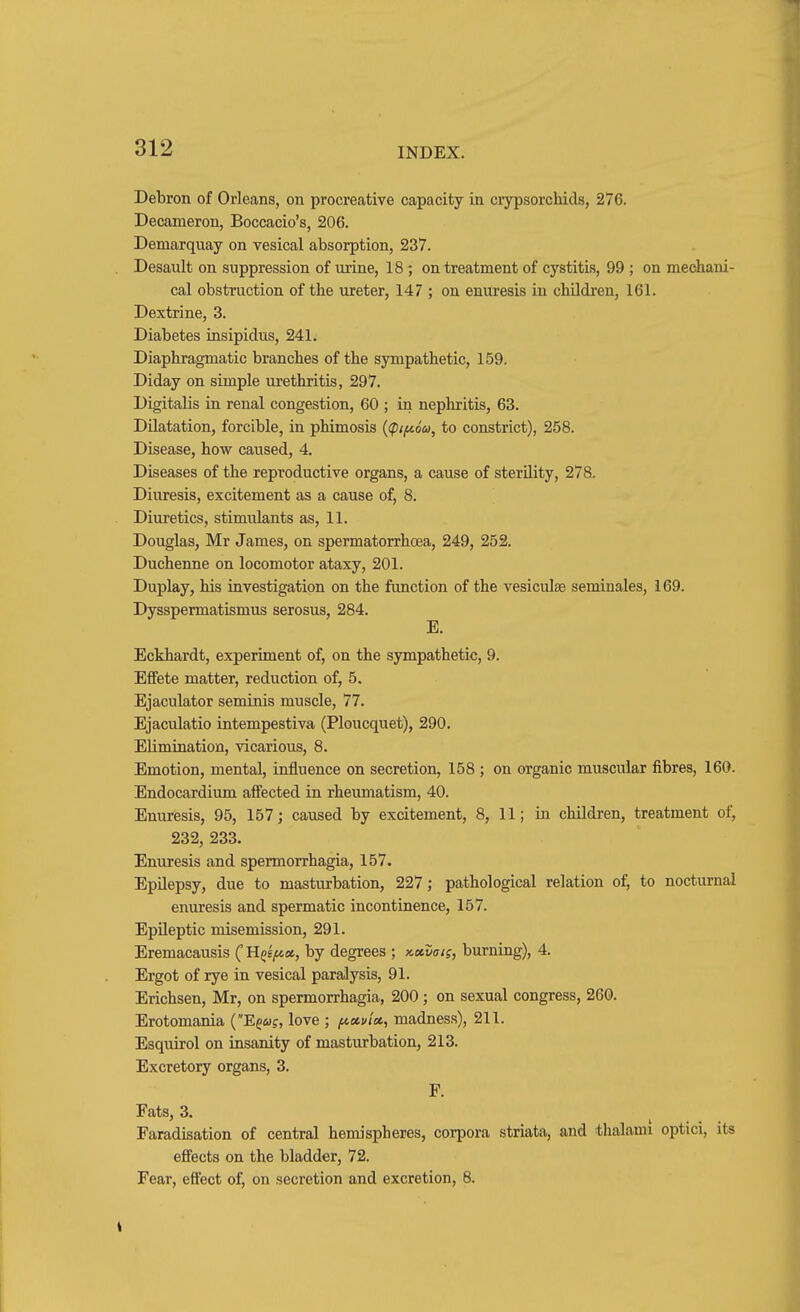 Debron of Orleans, on procreative capacity in crypsorchids, 276. Decameron, Boccacio's, 206. Demarquay on vesical absorption, 237. Desault on suppression of urine, 18; on treatment of cystitis, 99 ; on mechani- cal obstruction of the ureter, 147 ; on enuresis in children, 161. Dextrine, 3. Diabetes insipidus, 241. Diaphragmatic branches of the sympathetic, 159. Diday on simple urethritis, 297. Digitalis in renal congestion, 60 ; in nephritis, 63. Dilatation, forcible, in phimosis {(pif^ou, to constrict), 258. Disease, how caused, 4. Diseases of the reproductive organs, a cause of sterility, 278. Diuresis, excitement as a cause of, 8. Diuretics, stimulants as, 11. Douglas, Mr James, on spermatorrhoea, 249, 252. Duchenne on locomotor ataxy, 201. Duplay, his investigation on the function of the vesiculse seminales, 169. Dysspermatismus serosus, 284. E. Eckhardt, experiment of, on the sympathetic, 9. Effete matter, reduction of, 5. Ejaculator seminis muscle, 77. Ejaculatio intempestiva (Ploucquet), 290. Elimination, vicarious, 8. Emotion, mental, influence on secretion, 158 ; on organic muscular fibres, 160. Endocardium affected in rheumatism, 40. Enuresis, 95, 157; caused by excitement, 8, 11; in children, treatment of, 232, 233. Enuresis and spermorrhagia, 157. Epilepsy, due to masturbation, 227; pathological relation of, to nocturnal enuresis and spermatic incontinence, 157. Epileptic misemission, 291. Eremacausis ( K^e/ax, by degrees ; nxvats, burning), 4. Ergot of rye in vesical paralysis, 91. Erichsen, Mr, on spermorrhagia, 200; on sexual congress, 260. Erotomania {E^us, love ; ficcvix, madness), 211. Esquirol on insanity of masturbation, 213. Excretory organs, 3. P. Fats, 3. Faradisation of central hemispheres, corpora striata, and thalami optici, its effects on the bladder, 72. Fear, effect of, on secretion and excretion, 8.