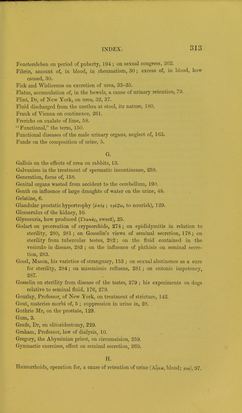 Feuctersleben on period of puberty, 194 ; on sexual congress, 262. Fibrin, amount of, in blood, in rheumatism, 30; excess of, in blood, how caused, 30. Fick and Wislicenus on excretion of urea, 33-35. Flatus, accumulation of, in the bowels, a cause of urinary retention, 79. Flint, Dr, of New York, on urea, 32, 37. Fluid discharged from the urethra at stool, its nature, 180. Frank of Vienna on continence, 261. Frerichs on oxalate of lime, 58. Functional, the term, 150. Functional diseases of the male urinary organs, neglect of, 163. Funde on the composition of urine, 5. G. Grallois on the effects of urea on rabbits, 13. Galvanism in the treatment of spermatic incontinence, 259. Generation, focus of, 158. Genital organs wasted from accident to the cerebellum, 190. Genth on influence of large draughts of water on the urine, 45. Gelatine, 6. Glandular prostatic hypertrophy {v-Trsp ; Tpi(pu, to nourish), 129. Glomerulus of the kidney, 10. Glycosuria, how produced (rxyxj/j, sweet), 25. Godart on procreation of crypsorchids, 274; on epididymitis in relation to sterility, 280, 281; on Gosselin's views of seminal secretion, 178; on sterility from tubercular testes, 282; on the fluid contained in the vesiculte in disease, 283 ; on the influence of phthisis on seminal secre- tion, 283. Good, Mason, his varieties of stranguary, 153 ; on sexual abstinence as a cure for sterility, 284; on misemissio refluens, 281 ; on entonic impotency, 287. Gosselin on sterility from disease of the testes, 279 ; his experiments on dogs relative to seminal fluid, 176, 279. Gourlay, Professor, of New York, on treatment of stricture, 142. Gout, materies morbi of, 5 ; suppression in urine in, 28. Guthrie Mr, on the prostate, 129. Gum, 3. Greefe, Dr, on clitoridectomy, 229. Graham, Professor, law of dialysis, 10. Gregory, the Abyssinian priest, on circumcision, 259. Gymnastic exercises, efi'ect on seminal secretion, 269. H. Hemorrhoids, operation for, a cause of retention of urine [klfcci, blood; psu), 97.