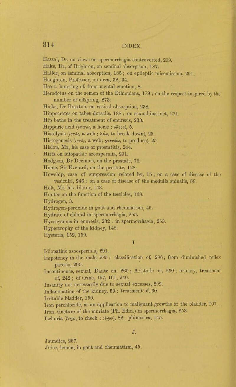 Hassal, Dr, on views -on spermorrhagia controverted, 209. Hake, Dr, of Brighton, on seminal absorption, 187. Haller, on seminal absorption, 185; on epileptic misemission, 291. Haughton, Professor, on urea, 32, 34. Heart, bursting of, from mental emotion, 8. Herodotus on the semen of the Ethiopians, 179 ; on the respect inspired by the number of offspring, 273. Hicks, Dr Braxton, on vesical absorption, 238. Hippocrates on tabes dorsalis, 188 ; on sexual instinct, 271. Hip baths in the treatment of enuresis, 233. Hippuric acid (J%-7rog, a horse ; oSpou), 5. Histolysis {Jotq;, a web ; 7<.vu, to break down), 25. Histogenesis (/o-to's, a web; ysuuMos, to produce), 25. Hislop, Mr, his case of prostatitis, 244. Hirtz on idiopathic azoospermia, 291. Hodgson, Dr Decrmus, on the prostate, 76. Home, Sir Everard, on the prostate, 128. Howship, case of suppression related by, 15 ; on a case of disease of the vesiculse, 246 ; on a case of disease of the medulla spinalis, 88. Holt, Mr, his dilator, 143. Hunter on the function of the testicles, 168. Hydrogen, 3. Hydrogen-peroxide in gout and rheumatism, 45. Hydrate of chloral in spermorrhagia, 255. Hyoscyamus in enuresis, 232 ; in spermorrhagia, 253. Hypertrophy of the kidney, 148. Hysteria, 152, 159. I Idiopathic azoospermia, 291. Impotency in the male, 285 ; classification o^ 286; from diminished reflex paresis, 290. Incontinence, sexual, Dante on, 260; Aristotle on, 260; urinary, treatment of, 242 ; of urine, 157, 161, 240. Insanity not necessarily due to sexual excesses, 209. Inflammation of the kidney, 59 ; treatment of, 60. Irritable bladder, 150. Iron perchloride, as an application to malignant growths of the bladder, 107. Iron, tincture of the muriate (Ph. Edin.) in spermorrhagia, 253. Ischuria {Ja-icu, to check ; ol^ov), 82; phimosica, 145. J. Jaundice, 267. Juice, lemon, in gout and rheumatism, 45.