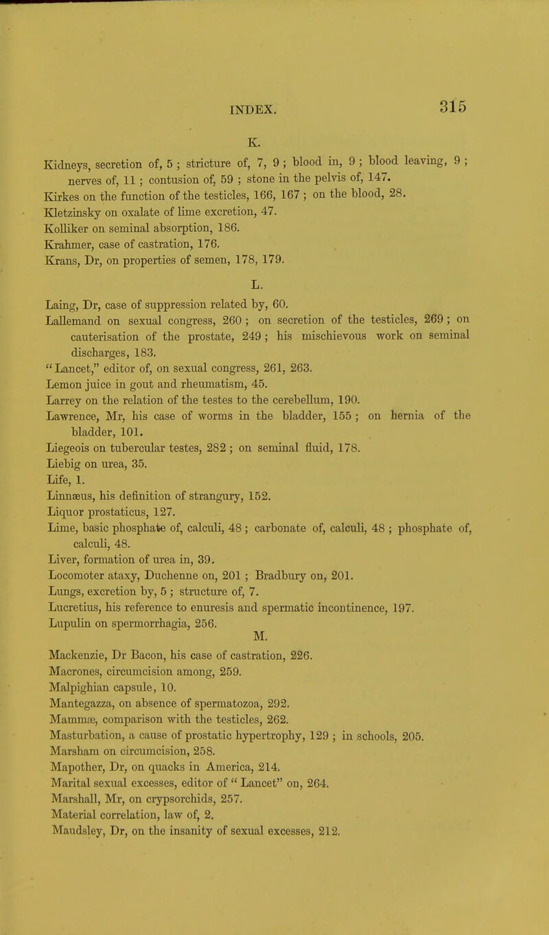 K. Kidneys, secretion of, 5 ; stricture of, 7, 9; blood in, 9 ; blood leaving, 9 ; nerves of, 11; contusion of, 59 ; stone in the pelvis of, 147. Kirkes on the function of the testicles, 166, 167 ; on the blood, 28. Kletzinsky on oxalate of lime excretion, 47. KoUiker on seminal absorption, 186. Krahmer, case of castration, 176. Krans, Dr, on properties of semen, 178, 179. L. Laing, Dr, case of suppression related by, 60. Lallemand on sexual congress, 260 ; on secretion of the testicles, 269; on cauterisation of the prostate, 249; his mischievous work on seminal discharges, 183. Lancet, editor of, on sexual congress, 261, 263. Lemon juice in gout and rheumatism, 45. Larrey on the relation of the testes to the cerebellum, 190. Lawrence, Mr, his case of worms in the bladder, 155 ; on hernia of the bladder, 101. Liegeois on tubercular testes, 282 ; on seminal fluid, 178. Liebig on urea, 35. Life, 1. Linnaeus, his definition of strangury, 152. Liquor prostaticus, 127. Lime, basic phosphate of, calculi, 48 ; carbonate of, calculi, 48 ; phosphate of, calculi, 48. Liver, formation of urea in, 39. Locomoter ataxy, Duchenne on, 201 ; Bradbury on, 201. Lungs, excretion by, 5 ; structure of, 7. Lucretius, his reference to enuresis and spermatic incontinence, 197. Lupulin on spermorrhagia, 256. M. Mackenzie, Dr Bacon, his case of castration, 226. Macrones, circumcision among, 259. Malpighian capsule, 10. Mantegazza, on absence of spermatozoa, 292. Mammae, comparison with the testicles, 262. Masturbation, a cause of prostatic hypertrophy, 129 ; in schools, 205. Marsham on circumcision, 258. Mapother, Dr, on quacks in America, 214. Marital sexual excesses, editor of  Lancet on, 264. Marshall, Mr, on crypsorchids, 257. Material correlation, law of, 2. Maudsley, Dr, on the insanity of sexual excesses, 212.