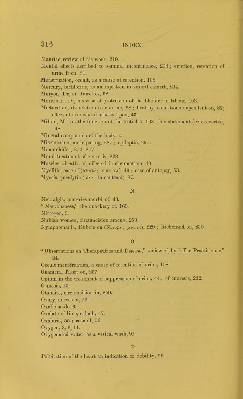 Mauriac, review of his work, 219. Mental effects ascribed to seminal incontinence, 208; emotion, retention of urine from, 81. Menstruation, occult, as a cause of retention, 108. Mercury, bichloride, as an injection in vesical catarrh, 234. Meryon, Dr, on diuretics, 62. Merriman, Dr, his case of protrusion of the bladder in labour, 103. Micturition, its relation to volition, 68 ; healthy, conditions dependent on, 82; effect of uric acid diathesis upon, 43. Milton, Mr, on the function of the testicles, 168 ; his statements'controverted, 198. Mineral compoimds of the body, 4. Misemission, anticipating, 287 ; epileptic, 291. Monorchides, 274, 277. Moral treatment of enuresis, 233. Muscles, sheaths of, affected in rheumatism, 40. Myelitis, case of (Muexdj, marrow), 49 ; case of autopsy, 53. Myosis, paralytic {Mvu, to contract), 87. N. Neuralgia, materies morbi of, 43.  Nervousness, the quackery of, 163. Nitrogen, 3. Nubian women, circumcision among, 259. Nymphomania, Dubois on (Nt^^cpu ; finvlci.), 229 ; Eicherand on, 230. 0.  Observations on Therapeutics and Disease, review of, by  The Practitioner, 24. Occult menstruation, a cause of retention of m-ine, 108. Onanism, Tissot on, 257. Opium in the treatment of suppression of urine, 44; of enuresis, 232. Osmosis, 10. Otaheite, circumcision in, 259. Ovary, nerves of, 73. Oxalic acide, 6. Oxalate of lune, calculi, 47. Oxaluria, 55 ; case of, 56. Oxygen, 3, 6, 11. Oxygenated water, as a vesical wash, 91- P. Palpitation of the heart an indication of debility, 86.