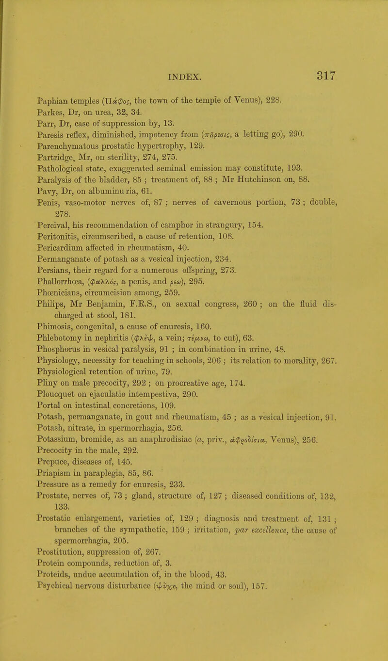 Paphian temples {Ucc(pos, the town of the temple of Venus), 228. Parkes, Dr, on urea, 32, 34. Parr, Dr, case of suppression by, 13. Paresis reflex, diminished, impoteucy from {Trcipstrii, a letting go), 290. Parenchymatous prostatic hypertrophy, 129. Partridge, Mr, on sterility, 274, 275. Pathological state, exaggerated seminal emission may constitute, 193. Paralysis of the bladder, 85 ; treatment of, 88 ; Mr Hutchinson on, 88. Pavy, Dr, on album inu ria, 61. Penis, vaso-motor nerves of, 87 ; nerves of cavernous portion, 73 ; double, 278. Percival, his recommendation of camphor in strangury, 154. Peritonitis, circumscribed, a cause of retention, 108. Pericardium affected in rheumatism, 40. Permanganate of potash as a vesical injection, 234. Persians, their regard for a numerous offspring, 273. PhaUorrhcea, ((paXAo?, a penis, and psu), 295. Phoenicians, circumcision among, 259. Philips, Mr Benjamin, F.E.S., on sexual congress, 260 ; on the fluid dis- charged at stool, 181. Phimosis, congenital, a cause of enuresis, 160. Phlebotomy in nephritis ((pAe;//, a vein; rif^uu, to cut), 63. Phosphorus in vesical paralysis, 91 ; in combination in urine, 48. Physiology, necessity for teaching in schools, 206 ; its relation to morality, 267. Physiological retention of urine, 79. Pliny on male precocity, 292 ; on procreative age, 174. Ploucquet on ejaculatio intempestiva, 290. Portal on intestinal, concretions, 109. Potash, permanganate, in gout and rheumatism, 45 ; as a vesical injection, 91. Potash, nitrate, in spermorrhagia, 256. Potassium, bromide, as an anaphi-odisiac {a, priv., ci(PQo^latct, Venus), 256. Precocity in the male, 292. Prepuce, diseases of, 145. Priapism in paraplegia, 85, 86. Pressure as a remedy for enuresis, 233. Prostate, nerves of, 73; gland, structure of, 127 ; diseased conditions of, 132, 133. Prostatic enlargement, varieties of, 129 ; diagnosis and treatment of, 131 ; branches of the sympathetic, 159 ; irritation, par excellence, the cause of spermorrhagia, 205. Prostitution, suppression of, 267. Protein compounds, reduction of, 3. Proteids, undue accumulation of, in the blood, 43. Psychical nervous disturbance {-^^vxyi, the mind or soul), 157.