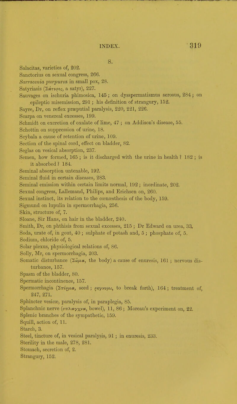 s. Salacitas, varieties of, 202. Sanctorius on sexual congress, 266. Sarracenia purpurea in small pox, 28. Satyriasis (Iccivgo;, a satyr), 227. Sauvages on ischuria phimosica, 145; on dysspermatismus serosus, 284; on epileptic misemission, 291 ; his definition of strangury, 152. Sayre, Dr, on reflex praeputial paralysis, 220, 221, 226. Scarpa on venereal excesses, 199. Schmidt on excretion of oxalate of lime, 47 ; on Addison's disease, 55. Schottin on suppression of urine, 18. Scybala a cause of retention of urine, 109. Section of the spinal cord, effect on bladder, 82. Seglas on vesical absorption, 237. Semen, how formed, 165 ; is it discharged with the urine in health ? 182 ; is it absorbed? 184. Seminal absorption untenable, 192. Semiual fluid in certain diseases, 283. Seminal emission within certain limits normal, 192; inordinate, 202. Sexual congress, LaUemand, Philips, and Erichsen on, 260. Sexual instinct, its relation to the coentesthesis of the body, 159. Sigmund on lupulin in spermorrhagia, 256. Skin, structure of, 7. Sloane, Sir Hans, on hair in the bladder, 240. Smith, Dr, on phthisis from sexual excesses, 215 ; Dr Edward on urea, 33, Soda, urate of, in gout, 40 ; sulphate of potash and, 5 ; phosphate of, 5, Sodium, chloride of, 5. Solar plexus, physiological relations of, 86. SoUy, Mr, on spermorrhagia, 203. Somatic disturbance {lufiu, the body) a cause of enuresis, 161 ; nervous dis- turbance, 157. Spasm of the bladder, 80. Spermatic incontinence, 157. Spermorrhagia (STrtfjWa, seed ; QYiyvvfn, to break forth), 164; treatment of, 247, 271. Sphincter vesicae, paralysis of, in paraplegia, 85. Splanchnic nerve {a'K'hct'yxvat., bowel), 11, 86 ; Moreau's experiment on, 22. Splenic branches of the sympathetic, 159. Squill, action of, 11. Starch, 3. Steel, tincture of, in vesical paralysis, 91 ; in enuresis, 233. Sterility in tlie male, 278, 281. Stomach, secretion of, 2. Strangury, 152.