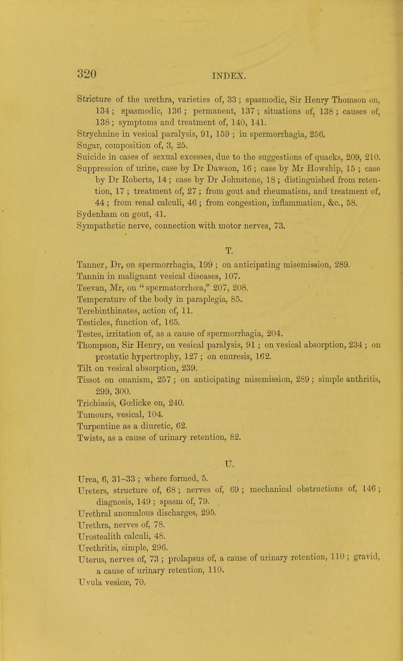 Stricture of the urethra, varieties of, 33 ; spasmodic, Sir Henry Thomson on, 134; spasmodic, 136 ; permanent, 137 ; situations of, 138 ; causes of, 138 ; symptoms and treatment of, 140, 141. Strychnine in vesical paralysis, 91, 159 ; in spermorrhagia, 256. Sugar, composition of, 3, 25. Suicide in cases of sexual excesses, due to the suggestions of quacks, 209, 210. Suppression of urine, case by Dr Dawson, 16 ; case by Mr Howship, 15 ; case by Dr Eoberts, 14; case by Dr Johnstone, 18; distinguished from reten- tion, 17 ; treatment of, 27; from gout and rheumatism, and treatment of, 44; from renal calculi, 46 ; from congestion, inflammation, &c., 58. Sydenham on gout, 41. Sympathetic nerve, connection with motor nerves, 73. T. Tanner, Dr, on spermorrhagia, 199 ; on anticipating misemission, 289. Tannin in malignant vesical diseases, 107. Teevan, Mr, on  spermatorrhoea, 207, 208. Temperature of the body in paraj)legia, 85. Terebinthinates, action of, 11. Testicles, function of, 165. Testes, irritation of, as a cause of spermorrhagia, 204. Thompson, Sir Henry, on vesical paralysis, 91 ; on vesical absorption, 234 ; on prostatic hypertrophy, 127 ; on enuresis, 162. Tilt on vesical absorption, 239. Tissot on onanism, 257; on anticipating misemission, 289; simple anthritis, 299, 300. Trichiasis, Goelicke on, 240. Tumours, vesical, 104. Turpentine as a diuretic, 62. Twists, as a cause of urinary retention, 82. U. Urea, 6, 31-33 ; where fonned, 5. Ureters, structure of, 68 ; nerves of, 69 ; mechanical obstructions of, 146 ; diagnosis, 149 ; spasm of, 79. Urethral anomalous discharges, 295. Urethra, nerves of, 78. Urostealith calculi, 48. Urethritis, simple, 296. Uterus, nerves of, 73 ; prolapsus of, a cause of urinary retention, 110 ; gravid, a cause of urinary retention, 110. Uvula vesicae, 70.