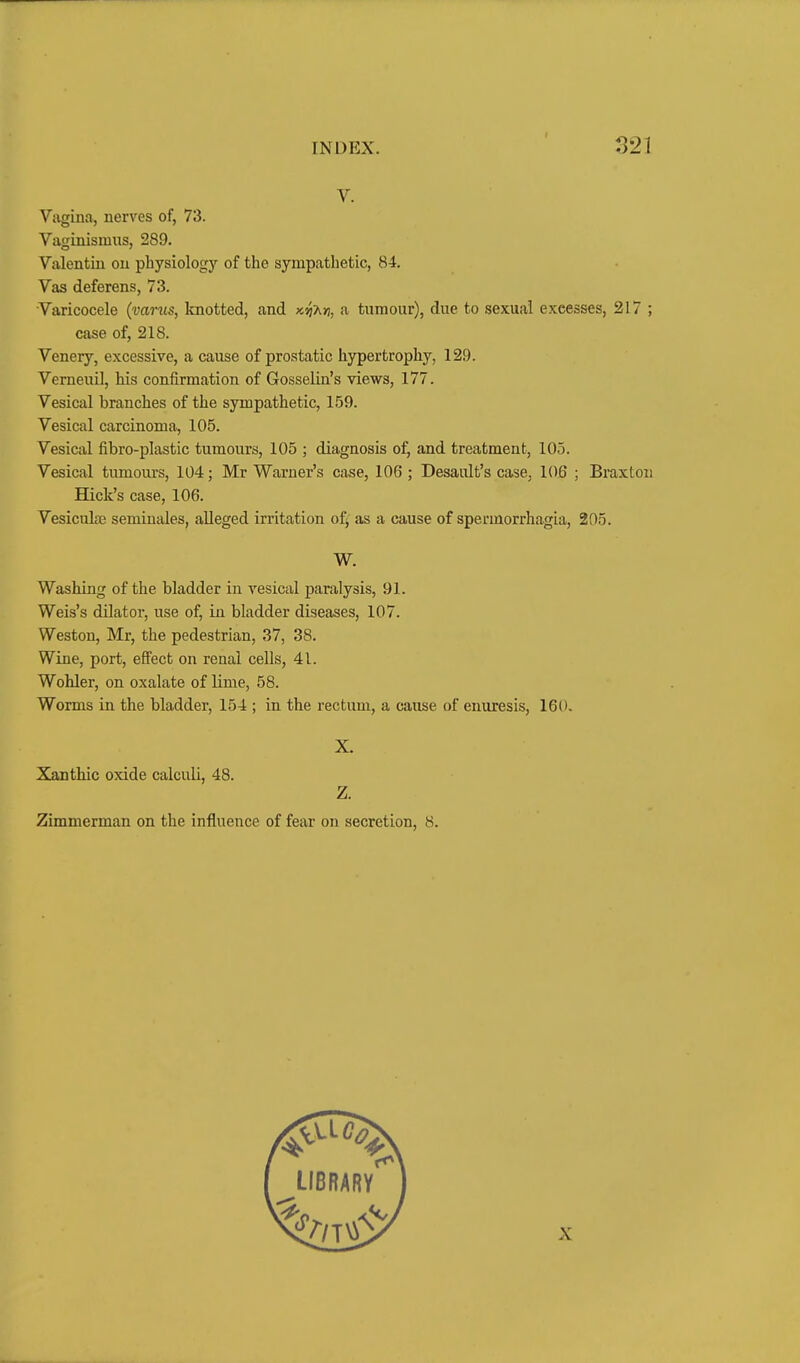 V. Vivgina, nerves of, 73. Vaginismus, 289. Valentin on physiology of the sympathetic, 84. Vas deferens, 73. Varicocele (vanis, Imotted, and k^a>), a tumour), due to sexual excesses, 317 ; case of, 218. Venery, excessive, a cause of prostatic hypertrophy, 129. Verneuil, his confirmation of Gosselin's views, 177. Vesical branches of the sympathetic, 159. Vesical carcinoma, 105. Vesical fibro-plastic tumours, 105 ; diagnosis of, and treatment, 105. Vesical tumours, 104; Mr Warner's case, 106 ; Desault's case, 106 ; Braxton Hick's case, 106. Vesiculte semiuales, alleged irritation of^ as a cause of spermorrhagia, 205. W. Washing of the bladder in vesical paralysis, 91. Weis's dilator, use of, in bladder diseases, 107. Weston, Mr, the pedestrian, 37, 38. Wine, port, effect on renal cells, 41. Wohler, on oxalate of lime, 58. Worms in the bladder, 154 ; in the rectum, a cause of enuresis, 160. X. Xanthic oxide calculi, 48. Z. Zimmerman on the influence of fear on secretion, 8.