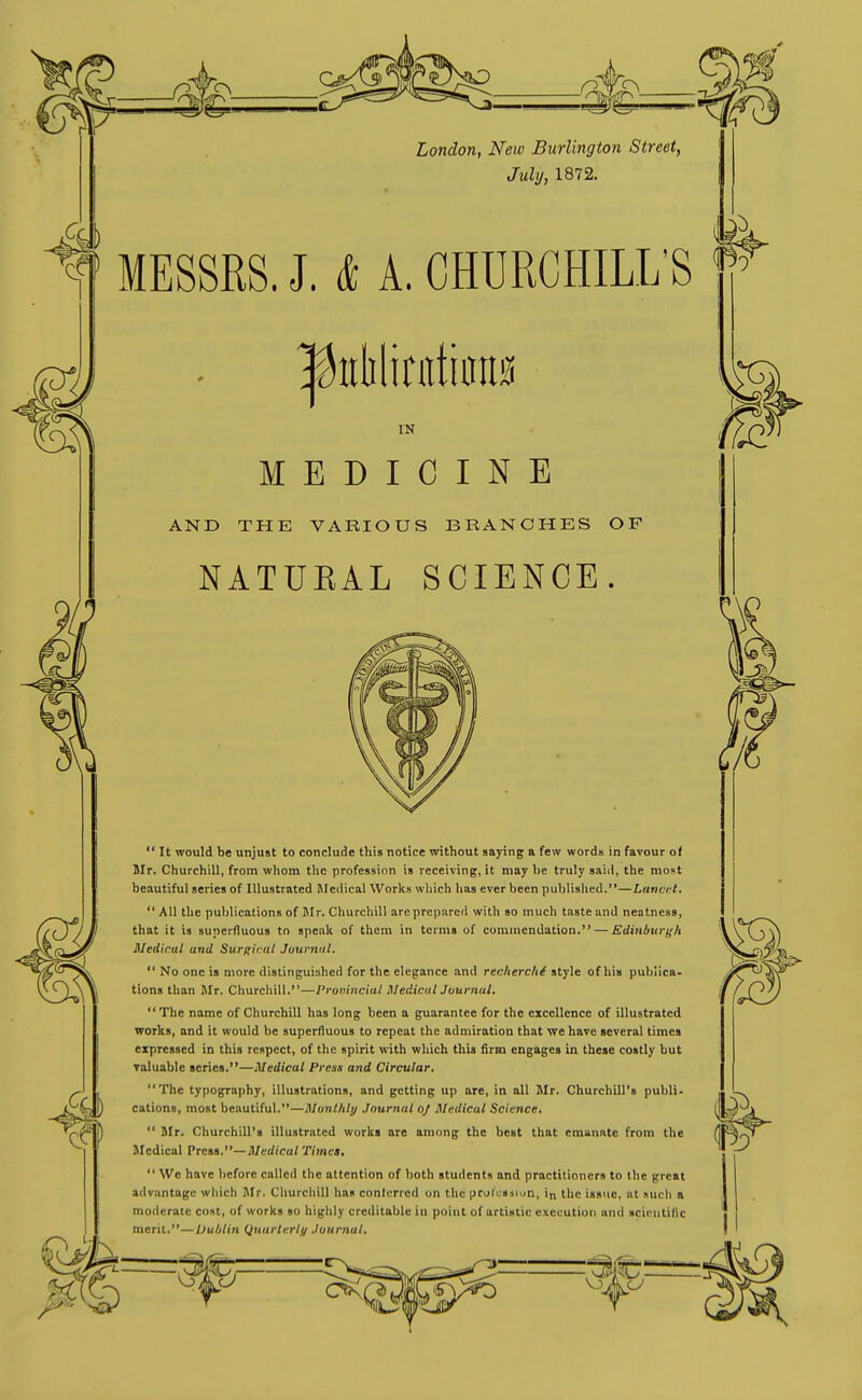 London, New Burlington Street, Juhj, 1872. MESSRS. J. & A. CHURCHILL'S liiMinitinn IN MEDICINE AND THE VARIOUS BRANCHES OF NATUKAL SCIENCE. It would be unjust to conclude this notice without saying a few words in favour of Mr. Churchill, from whom the profession is receiving, it may he truly saiil, the most beautiful series of Illustrated Medical Works which has ever been published.—Lancrt,  All the publications of Ilr. Churchill are prepared with so much taste and neatness, that it is superfluous to speak of them in terms of commendation. — Kdinburgh Medical and Surijicut Journal,  No one is more distinguished for the elegance and renherchi style of his publica- tions than Mr. Churchill.—Pronincial MedicalJuurnal. The name of Churchill has long been a guarantee for the excellence of illustrated works, and it would be superfluous to repeat the admiration that we have several times expressed in this respect, of the spirit with which this firm engages in these costly but Taluable scries.—Medical Press and Circular, The typography, illustrations, and getting up are, in all Mr. Churchill's publi' cations, most beautiful.—Monthly Journal oj Medical Science,  Mr. Churchill's illustrated works are among the best that emanate from the Medical Press.—il/erfica/ Times,  We have before called the attention of both students and practitioners to the great advantage which Mr. Churchill has contcrrcd on the prot«»aiun, in the issue, at such a moderate cost, of works so highly creditable in point of artistic execution and scientific merit.—Dublin Quarterli/ Journal,