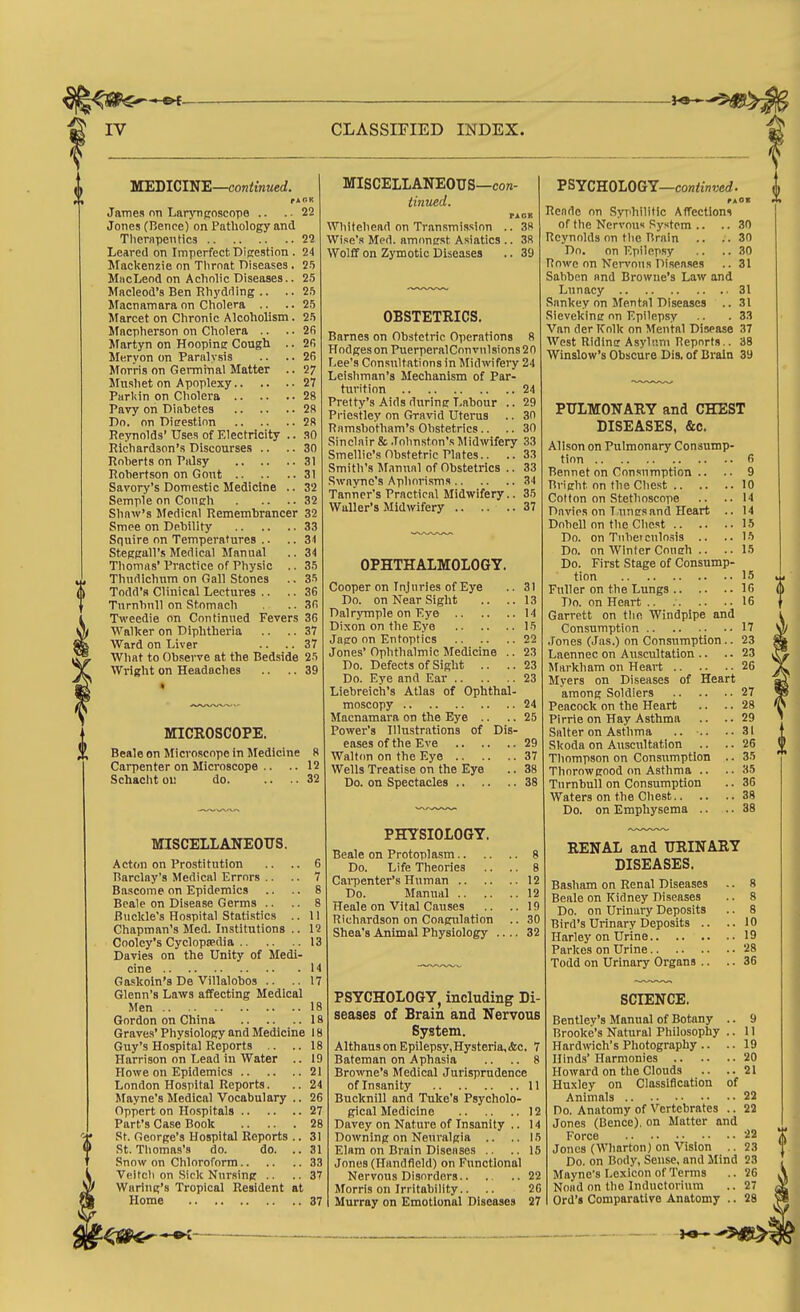 i VTEDICIWE—continued. f AOK James nn LatTTiposcope .. . 22 Jones (Bence) on Pathology and Tliernpentics 22 Leared on Imperfect Digestion . 24 Mackenzie on Throat Diseases. 25 MncLeod on Acholic Diseases.. 25 Macleod's Ben Rhydrting .. ..25 Macnamaraon Cholera .. ..25 Marcet on Chronic Alcoholism. 25 Mncpherson on Cholera .. ..26 Martyn on Hoopine Cough .. 2fi Meryon on Paralysis .. .. 2R Morris on Germinal Matter .. 27 Mushet on Apoplexy 27 Parliin on Cholera 28 Pavy on Diabetes 28 Do. on Dicrestion 28 Reynolds' Uses of Electricity .. 30 Richardson's Discourses .. .. 30 Roherts on Palsy 31 Robertson on Gont 31 Savory's Domestic Medicine .. 32 Semple on Cough 32 Shaw's Medical Remembrancer 32 Smee on Debility 33 Squire on Temperatures .. .. 31 Steggall's Medical Manual .. 34 Thomas' Practice of Physic .. 35 Thndichum on Gall Stones .. 35 Tofld'R Clinical Lectures .. .. 36 Turnbnll on Stomach .. 36 Tweedie on Continued Fevers 36 Walker on Diphtheria .. .. 37 Ward on Liver .. .. 37 What to Observe at the Bedside 25 Wright on Headaches .. .. 39 • MISCELLANEOUS—con- iinued. PACK Whitehead on Transmission .. 38 Wise's Med. amongst Asiatics .. 38 Wolff on Zymotic Diseases .. 39 I MICROSCOPE. Beale on Microscope in Medicine 8 Carpenter on Microscope .. .. 12 Schacht oi; do 32 MISCELLANEOUS. Acton on Prostitution .. .. 6 Barclay's Medical Errors .. .. 7 Bascome on Epidemics .. .. 8 Bcale on Disease Germs .. .. 8 Buckle's Hospital Statistics .. 11 Chapman's Med. Institutions .. 12 Coolcy's Cyclopjedia 13 Davies on the Unity of Medi- cine 14 Gaskoin's De Villalobos .. ..17 Glenn's Laws affecting Medical Men 18 Gordon on China 18 Graves' Physiology and Medicine 18 Guy's Hospital Reports .. ..18 Harrison on Lead in Water .. 19 Howe on Epidemics 21 London Hospital Reports. .. 24 Mayne's Medical Vocabulary .. 26 Oppert on Hospitals 27 Part's Case Book 28 St. George's Hospital Reports .. 31 St. Thomas's do. do. .. 31 Snow on Chloroform 33 Veltch on Sick Nursing .. .. 37 Waring's Tropical Resident at Home 37 PSYCHOLOGY—co»<w7;erf. rAOI At OBSTETRICS. Barnes on Obstetric Operations 8 Hodges on PuerperalCon vnlsions 20 Lee's Consultations in Midwifery 24 Leishman'a Mechanism of Par- turition 24 Pretty's Aids during Labour .. 29 Pi'iestley on Gravid Uterus .. 30 Ramshotham's Obstetrics.. .. 30 Sinclair & Johnston's Midwifery 33 Smellio'sOb.stetrie Plates.. .. 33 Smith's Manual of Obstetrics .. 33 .Swaync's Apliorisms 34 Tanner's Practical Midwifery.. 35 Waller's Midwifery 37 OPHTHALMOLOGY. Cooper on Injuries of Eye .. 3) Do. on Near Sight .. ..13 Dalrymple on Eye 14 Dixon on the Eye 15 Jago on Entoptlcs 22 Jones' Ophthalmic Jfedicine .. 23 Do. Defects of Sight .. ..23 Do. Eye and Ear 23 Liebreich's Atlas of Ophthal- moscopy 24 Macnamara on the Eye .. .. 25 Power's Illustrations of Dis- eases of the Eve 29 Walton on the Eye 37 Wells Treatise on the Eye .. 38 Do. on Spectacles 38 PHYSIOLOGY. Beale on Protoplasm 8 Do. Life Theories .. .. 8 CaiTDenter's Human 12 Do. Manual 12 Heale on Vital Causes .. ..19 Richardson on Coagulation .. 30 Shea's Animal Physiology .... 32 PSYCHOLOGY, including Di- seases of Brain and Nervous System. AlthausonEpilepsy,Hysteria.&c. 7 Bateman on Aphasia .. .. 8 Bro-ivne's Medical Jurisprudence of Insanity 11 Bucknill and Tuke's Psycholo- gical Medicine 12 Davey on Nature of Insanity .. 14 Downing on Neuralgia .. .. 16 Elam on Brain Diseases .. ..15 Jones (Handfield) on Functional Nervous Disorders 22 Morris on Irritability.. .. 26 Murray on Emotional Diseases 27 Rende on Syphilitic Affections of the Nervous System .. .. 30 Reynolds on the Brain .. ..30 Do. on Epilepsy .. ..30 Rowe on Nervous Diseases .. 31 Sahben and Browne's Law and Lunacy 31 Sankey on Mental Diseases .. 31 Sieveking on Epilepsy .. .33 Van der Kolk on Mental Disease 37 West Riding Asylum Reports.. 38 Winslow's Obscure Dis. of Brain 39 PULMONARY and CHEST DISEASES, &c. Alison on Pulmonary Consump- tion fi Bennet on Consumption .. .. 9 Bright on the Chest 10 Cotton on Stethoscope .. .. 14 Dnvips on l ungs and Heart .. 14 Dobell on the Chest 15 Do. on Tubetculosis .. ..15 Do. on Winter Conch .. .. 15 Do. First Stage of Consump- tion 15 Fuller on the Lungs 16 Do. on Heart .. 16 Garrett on the Windpipe and Consumption 17 Jones (Jas.) on Consumption.. 23 Laennec on Auscultation .. .. 23 Markham on Heart 26 Myers on Diseases of Heart among Soldiers 27 Peacock on the Heart .. .. 28 Pirrie on Hay Asthma .. ..29 Salter on Asthma .. .. ..31 Skoda on Auscultation .. .. 26 Thompson on Consumption .. 35 Thnrowgood on Asthma .. ..35 Turnbull on Consumption .. 36 Waters on the Chest 38 Do. on Emphysema .. .. 38 RENAL and URINARY DISEASES. Basham on Renal Diseases .. 8 Beale on Kidney Diseases .. 8 Do. on Urinary Deposits .. 8 Bird's Urinary Deposits .. ..10 Harley on Urine 19 Parkes on Urine 28 Todd on Urinary Organs .. .. 36 SCIENCE. Bentley's Manual of Botany .. 9 Brooke's Natural Philosophy .. 11 Hardwich's Photography .. .. 19 Hinds' Harmonies 20 Howard on the Clouds .. ..21 Huxley on Classification of Animals 22 Do. Anatomy of Vertebrates .. 22 Jones (Bence), on Matter and Force 22 Jones (Wharton) on Vision .. 23 Do. on Body, Souse, and Mind 23 Mayne's Lexicon of Terms .. 26 NoHd on the Inductorium .. 27 Ord's Comparative Anatomy .. 28