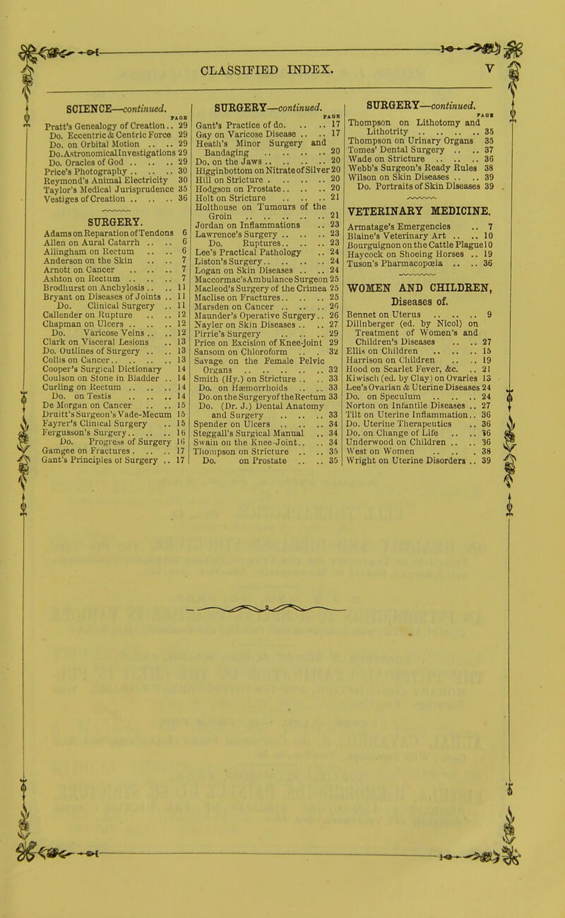 SCIENCE—continued. Pratt's Genealogy of Creation.. 29 Do. Eccentric A; Centric Force 29 Do. on Orbital Motion .. .. 29 Do.A.stronomicalInvestigation3 29 Do. Oracles of God 29 Price's Photography 30 Reymond's Animal Electricity 30 Taylor's Medical Jurisprudence 35 Vestiges of Creation 36 STTRGERY. Adams on Reparation of Tendons 6 Allen on Aural Catarrh .. .. 6 AUingham on Rectum .. .. 6 Anderson on the Skin .. .. 7 Arnott on Cancer 7 Ashton on Rectum 7 Brodhurst on Anchylosis .. ..II Bryant on Diseases of Joints .. 11 Do. Clinical Surgery .. 11 Callcnder on Rupture .. ..12 Chapman on Ulcers 12 Do. Varicose Veins .. .. 12 Clark on Visceral Lesions .. 13 Do. Outlines of Surgery .. ..13 Collis on Cancer 13 Cooper's Surgical Dictionai-y 14 Coulson on Stone in Bladder .. 14 Curling on Rectum 14 Do. on Testis 14 De Morgan on Cancer .. ..15 Druitt's Surgeon's Vade-Mecum 15 Fayrer's Clinical Surgery .. 15 Eergusson's Surgery 1 (i Do. Progress of Surgery 1 (i Gamgee on Fractures 17 Ganfs Principles ot Surgery .. 17 S\JB,OtEB.Y—continued. FA ox Gant's Practice of do 17 Gay on Varicose Disease .. .. 17 Heatli's Minor Surgery and Bandaging 20 Do. on the Jaws 20 Higginhottom on Nitrateof Silver 20 Hill on Stricture 20 Hodgson on Prostate 20 Holt on Stricture 21 Holthouse on Tumours of the Groin 21 Jordan on Inflammations .. 23 Lawrence's Surgery 23 Do. Ruptures 23 Lee's Practical Pathology .. 24 Liston's Surgery 24 Logan on Skin Diseases .. .. 24 Maccormac'sAmbulance Surgeon 25 Macleod's Surgery of the Crimea 25 Maclise on Fractures 25 Marsden on Cancer 2li Maunder's Operative Surgery.. 26 Nayler on Skin Diseases .. .. 27 Pirrie's Surgery 29 Price on Excision of Knee-joint 29 Sansom on Chloroform .. . 3ii Savage on the Female Pelvic Organs 32 Smith (Hy.) on Stricture .. .. 33 Do. on Hseniorrlioids .. ..33 Do.ontheSurgerj'of theRectura 33 Do. (Dr. J.) Dental Anatomy and Surgery 33 Spender on Ulcers 34 Steggall's Surgical Manual .. 34 Swain on the Knee-Joint.. .. 34 Thompson on Stricture .. ..35 Do. on Prostate .. .. 35 SITRQERY—continued. TkOM Thompson on Lithotomy and Lithotrity 35 Thompson on Urinary Organs 35 Tomes' Dental Surgery .. .. 37 Wade on Stricture 36 Webb's Surgeon's Ready Rules 38 Wilson on Skin Diseases .. .. 39 Do. Portraits of Skin Diseases 39 VETERINARY MEDICINE. Armatage's Emergencies .. 7 Blaine's Veterinary Art .. ..10 Bourguignon on the Cattle Plaguel 0 Haycock on Shoeing Horses .. 19 Tuson's Pharmacopoeia .. .. 36 WOMEN AND CHILDREN, Diseases of. Bennet on Uterus 9 Dillnberger (ed. by Nicol) on Treatment of Women's and Children's Diseases .. .. 27 EULs on Children 15 Harrison on Children .. .. 19 Hood on Scarlet Fever, &c. .. 21 Kiwiscli (ed. by Clay) on Ovaries 13 Lee's Ovarian & Uterine Diseases 24 J, Do. on Speculum 24 Norton on Infantile Diseases .. 27 Tilt on Uterine Inflammation.. 36 Do. Uterine Therapeutics .. 36 Do. on Cliange of Life .. .. 16 Underwood on Children .. .. 3G West on Women 38 Wright on Uterine Disorders .. 39