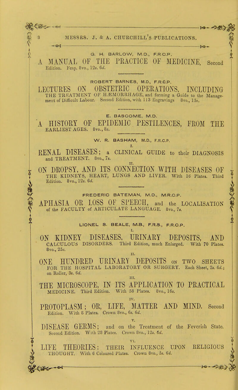 <S?[k «>f — ^e-'^^ 8 MESSRS. J. & A. CnURCniLL's PUBLICATIONS. I — ' G. H. BARLOW, M.D., F.RC.P. if A MANUAL OF THE PEACTICE OF MEDICINE. Second Edition. Fcap. 8vo,, 12s. 6d. ROBERT BARNES, M.D., F.R.C.P. LECTUEES ON OBSTETRIC OPERATIONS, INCLUDING THE TRKATMENT OF HEMORRHAGE, and forming a Guide to the Manage- ment of Difficult Labour. Second Edition, with 113 Engravings 8vo., 15s. E. BASOOME, M.D. A HISTORY OF EPIDEMIC PESTILENCES, FROM THE EARLIEST AGES. 8vo., 8s. W. R. BASHAM, M.D., F.R.C.P. I. RENAL DISEASES; a clinical guide to their diagnosis and TREATMENT. 8vo., 7s. ON DROPSY, AND ITS CONiJeCTION WITH DISEASES OF THE KIDNEYS, HEART, LUNGS AND LIVER. With 16 Plates. Third Edition. 8vo., 12s. 6d. FREDERIC BATEMAN, M.D., M.R.C.P. APHASIA OR LOSS OF SPEECH, and the localisation of the FACULTY of ARTICULATE LANGUAGE. 8vo., 7s. LIONEL S. BEALE, M.B., F.R.S., F.R.C.P. I. ON KIDNEY DISEASES. URINARY DEPOSITS, AND CALCULOUS DISORDERS. Third Edition, much Enlarged. With 70 Plates. 8vo., 25s. II. ONE HUNDRED URINARY DEPOSITS on two sheets FOR THE HOSPITAL LABORATORY OR SURGERY. Each Sheet, 2s. 6rf.; on Roller, 3s. 6d. III. THE MICROSCOPE, IN ITS APPLICATION TO PRACTICAL MEDICINE. Third Edition. With 58 Plates. 8vo., 16s. IV. PROTOPLASM; OR, LIFE, MATTER AND MIND. Second Edition. With 8 Plates. Crown 8vo., 6s. 6d. V. DISEASE GERMS; and on the Treatment of the Feverish State. Second Edition. With 28 Plates. Crown 8vo., 12s. Cd. LIFE THEORIES: their influence upon religious THOUGHT. With 6 Coloured Plates. Crown 8vo., 5s. Qd.