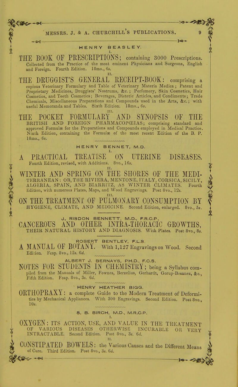 ^1^^ »C ■ MESSRS. J. & A. Churchill's publications. 9 — —— — -j^*— HENRY BEASUEY. THE BOOK OF PHESCRIPTIOkS; containiug 3000 Prescriptions. Collected from the Practice of the most eminent Physicians and Surgeons, English and Foreign. Fourth Edition. 18mo.,f)s. THE DRUGGIST'S GENERAL RECEIPT-BOOK: comprising a copious Veterinary Formulary and Table of Veterinary Materia Medica ; Patent and Proprietary Medicines, Druggists' Nostrums, &c. ; Perfumery, Skin Cosmetics, Hair Cosmetics, and Teeth Cosmetics; Beverages, Dietetic Articles, and Condiments; Trade Chemicals, Miscellaneous Preparations and Compounds used in the Arts, &c.; with useful Memoranda and Tables. Sixth Edition. 18mo., 6s. THE POCKET EORMULARy AND SYNOPSIS OF THE BRITISH AND FOREIGN PHARMACOPCEIAS ; comprising standard and approved Formulae for the Preparations and Compounds employed in Medical Practice. Ninth Edition, containing the Formulae of the most recent Edition of the B. P. 18mo., 6s, HENRY BENNET, M.D. A PRACTICAL TREATISEON UTERINE DISEASES. Fourth Edition, revised, with Additions. 8vo., 16s. WINTER AND SPRING ON THE SHORES OF THE Medi- terranean : OR, THE RIVIERA, MENTONE, ITALY, CORSICA, SICILY, ALGERIA, SPAIN, AND BIARRITZ, AS WINTER CLIMATES. Fourth Edition, with numerous Plates, Maps, and Wood Engravings. Post 8vo., I2s. ON THE TREATMENT OF PULMONARY CONSUMPTION BY HYGIENE, CLIMATE, AND MEDICINE. Second Edition, enlarged. Svo., 5s. J. RISDON BENNETT, M.D., F.R.C.P. CANCEROUS AND OTHER INTRA-THORACIC GROWTHS, THEIR NATURAL HISTORY AND DIAGNOSIS. With Plates. Post 8vo., 8s. ROBERT BENTLEY, F.L.S. A MANUAL OF BOTANY. Witii 1,127 Engravings on Wood. Second Edition. Fcap. 8vo., 12s. 6rf. ALBERT J. BERNAYS, PH.D., F.C.S. NOTES FOR STUDENTS IN CHEMISTRY; being a Syllabus com- piled from the Manuals of Miller, Fownes, Berzelius, Gerhardt, Gorup-Besanez, &c., Fifth Edition. Fcap. 8vo., 3s. Qd. HENRY HEATHER BIGG. ORTHOPRAXY : a complete Guide to the Modern Treatment of Deformi- ties by Mechanical Appliances. With 300 Engravings. Second Edition. Post Svo 10s. ■' S. B. BIRCH, M.D., M.R.C.P. I. OXYGEN: its action, use, and value in the trkatment OF VARIOUS DISEASES OTHERWISE INCURABLE OR VERY INTRACTABLE. Second Edition. Post 8vo., 3s. Qd. II. CONSTIPATED BOWELS : the Various Causes and the Different Means of Cure. Third Edition. Post 8vo., 3s. Gd. r^e-S- — i